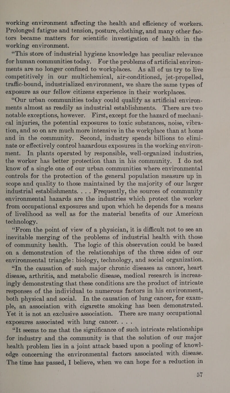 working environment affecting the health and efficiency of workers. Prolonged fatigue and tension, posture, clothing, and many other fac- tors became matters for scientific investigation of health in the working environment. “This store of industrial hygiene knowledge has peculiar relevance for human communities today. For the problems of artificial environ- ments are no longer confined to workplaces. As all of us try to live competitively in our multichemical, air-conditioned, jet-propelled, traffic-bound, industrialized environment, we share the same types of exposure as our fellow citizens experience in their workplaces. “Our urban communities today could qualify as artificial environ- ments almost as readily as industrial establishments. There are two notable exceptions, however. First, except for the hazard of mechani- cal injuries, the potential exposures to toxic substances, noise, vibra- tion, and so on are much more intensive in the workplace than at home and in the community. Second, industry spends billions to elimi- nate or effectively control hazardous exposures in the working environ- ment. In plants operated by responsible, well-organized industries, the worker has better protection than in his community. I do not know of a single one of our urban communities where environmental controls for the protection of the general population measure up in scope and quality to those maintained by the majority of our larger industrial establishments. ... Frequently, the sources of community environmental hazards are the industries which protect the worker from occupational exposures and upon which he depends for a means of livelihood as well as for the material benefits of our American technology. “From the point of view of a physician, it is difficult not to see an inevitable merging of the problems of industrial health with those of community health. The logic of this observation could be based on a demonstration of the relationships of the three sides of our environmental triangle: biology, technology, and social organization. “In the causation of such major chronic diseases as cancer, heart disease, arthritis, and metabolic disease, medical research is increas- ingly demonstrating that these conditions are the product of intricate responses of the individual to numerous factors in his environment, both physical and social. In the causation of lung cancer, for exam- ple, an association with cigarette smoking has been demonstrated. Yet it is not an exclusive association. There are many occupational exposures associated with lung cancer... . “Tt seems to me that the significance of such intricate relationships for industry and the community is that the solution of our major health problem lies in a joint attack based upon a pooling of know!l- edge concerning the environmental factors associated with disease. The time has passed, I believe, when we can hope for a reduction in