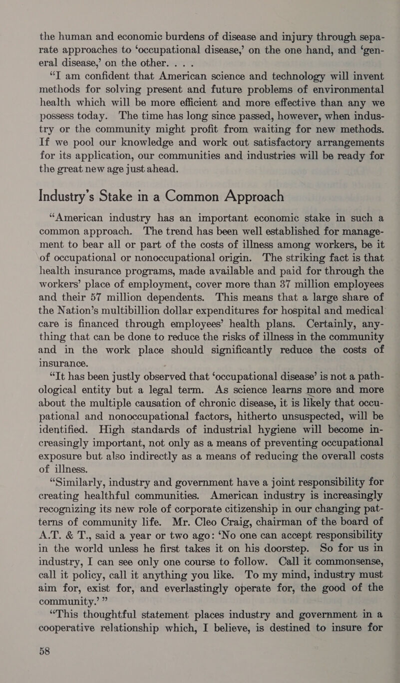 the human and economic burdens of disease and injury through sepa- rate approaches to ‘occupational disease,’ on the one hand, and ‘gen- eral disease,’ on the other... . “IT am confident that American science and technology will invent methods for solving present and future problems of environmental health which will be more efficient and more effective than any we possess today. The time has long since passed, however, when indus- try or the community might profit from waiting for new methods. If we pool our knowledge and work out satisfactory arrangements for its application, our communities and industries will be ready for the great new age just ahead. Industry's Stake in a Common Approach “American industry has an important economic stake in such a common approach. The trend has been well established for manage- ment to bear all or part of the costs of illness among workers, be it of occupational or nonoccupational origin. The striking fact is that health insurance programs, made available and paid for through the workers’ place of employment, cover more than 37 million employees and their 57 million dependents. This means that a large share of the Nation’s multibillion dollar expenditures for hospital and medical’ care is financed through employees’ health plans. Certainly, any- thing that can be done to reduce the risks of illness in the community and in the work place should significantly reduce the costs of insurance. “Tt has been justly observed that ‘occupational disease’ is not a path- ological entity but a legal term. As science learns more and more about the multiple causation of chronic disease, it is likely that occu- pational and nonoccupational factors, hitherto unsuspected, will be identified. High standards of industrial hygiene will become in- creasingly important, not only as a means of preventing occupational exposure but also indirectly as a means of reducing the overall costs of illness. “Similarly, industry and government have a joint responsibility for creating healthful communities. American industry is increasingly recognizing its new role of corporate citizenship in our changing pat- terns of community life. Mr. Cleo Craig, chairman of the board of A.T. &amp; T., said a year or two ago: ‘No one can accept responsibility in the world unless he first takes it on his doorstep. So for us in industry, I can see only one course to follow. Call it commonsense, call it policy, call it anything you like. To my mind, industry must aim for, exist for, and everlastingly operate for, the good of the community.’ ” “This thoughtful statement places industry and government in a cooperative relationship which, I believe, is destined to insure for