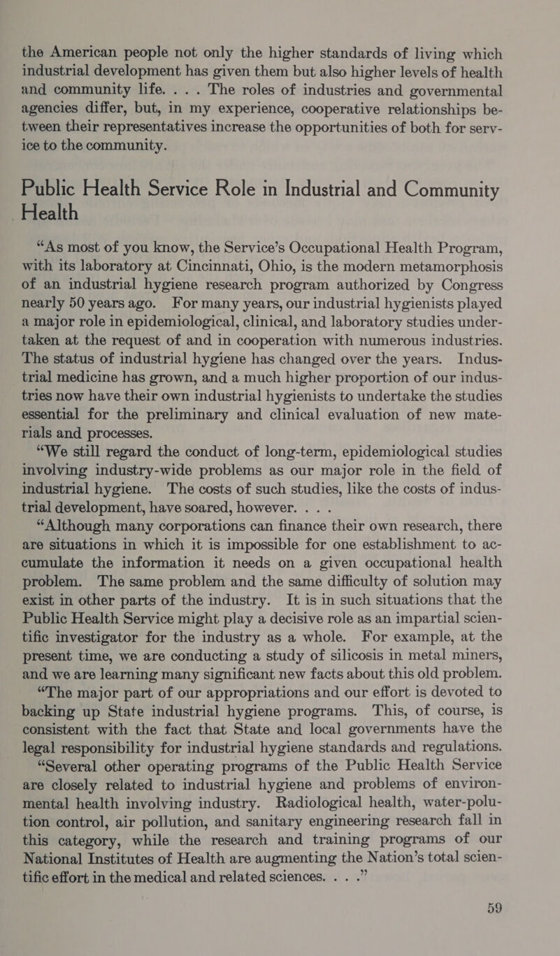 the American people not only the higher standards of living which industrial development has given them but also higher levels of health and community life. . . . The roles of industries and governmental agencies differ, but, in my experience, cooperative relationships be- tween their representatives increase the opportunities of both for serv- ice to the community. Public Health Service Role in Industrial and Community Health “As most of you know, the Service’s Occupational Health Program, with its laboratory at Cincinnati, Ohio, is the modern metamorphosis of an industrial hygiene research program authorized by Congress nearly 50 yearsago. For many years, our industrial hygienists played a major role in epidemiological, clinical, and laboratory studies under- taken at the request of and in cooperation with numerous industries. The status of industrial hygiene has changed over the years. Indus- trial medicine has grown, and a much higher proportion of our indus- tries now have their own industrial hygienists to undertake the studies essential for the preliminary and clinical evaluation of new mate- rials and processes. “We still regard the conduct of long-term, epidemiological studies involving industry-wide problems as our major role in the field of industrial hygiene. The costs of such studies, like the costs of indus- trial development, have soared, however. . . . “Although many corporations can finance their own research, there are situations in which it is impossible for one establishment to ac- cumulate the information it needs on a given occupational health problem. The same problem and the same difficulty of solution may exist in other parts of the industry. It is in such situations that the Public Health Service might play a decisive role as an impartial scien- tific investigator for the industry as a whole. For example, at the present time, we are conducting a study of silicosis in metal miners, and we are learning many significant new facts about this old problem. “The major part of our appropriations and our effort is devoted to backing up State industrial hygiene programs. This, of course, is consistent with the fact that State and local governments have the legal responsibility for industrial hygiene standards and regulations. “Several other operating programs of the Public Health Service are closely related to industrial hygiene and problems of environ- mental health involving industry. Radiological health, water-polu- tion control, air pollution, and sanitary engineering research fall in this category, while the research and training programs of our National Institutes of Health are augmenting the Nation’s total scien- tific effort in the medical and related sciences. . . .”