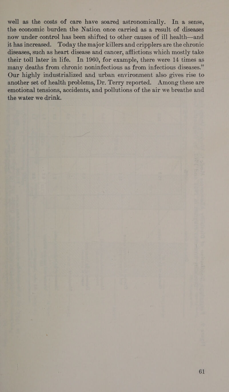 well as the costs of care have soared astronomically. In a sense, the economic burden the Nation once carried as a result of diseases now under control has been shifted to other causes of ill health—and it has increased. ‘Today the major killers and cripplers are the chronic diseases, such as heart disease and cancer, afflictions which mostly take their toll later in life. In 1960, for example, there were 14 times as many deaths from chronic noninfectious as from infectious diseases.” Our highly industrialized and urban environment also gives rise to another set of health problems, Dr. Terry reported. Among these are emotional tensions, accidents, and pollutions of the air we breathe and the water we drink.