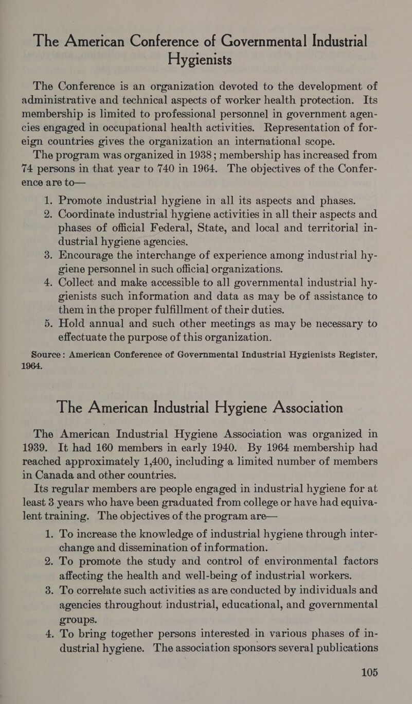 The American Conference of Governmental Industrial Hygienists The Conference is an organization devoted to the development of administrative and technical aspects of worker health protection. Its membership is limited to professional personne] in government agen- cles engaged in occupational health activities. Representation of for- elgn countries gives the organization an international scope. The program was organized in 1938; membership has increased from 74 persons in that year to 740 in 1964. The objectives of the Confer- ence are to— 1. Promote industrial hygiene in all its aspects and phases. 2. Coordinate industrial hygiene activities in all their aspects and phases of official Federal, State, and local and territoria] in- dustrial hygiene agencies. 3. Encourage the interchange of experience among industrial hy- giene personnel in such official organizations. 4, Collect and make accessible to all governmental industrial hy- gienists such information and data as may be of assistance to them in the proper fulfillment of their duties. . Hold annual and such other meetings as may be necessary to effectuate the purpose of this organization. i Source: American Conference of Governmental Industrial Hygienists Register, 1964. The American Industrial Hygiene Association The American Industrial Hygiene Association was organized in 1939. It had 160 members in early 1940. By 1964 membership had reached approximately 1,400, including a limited number of members in Canada and other countries. Its regular members are people engaged in industrial hygiene for at least 3 years who have been graduated from college or have had equiva- lent training. The objectives of the program are— 1. To increase the knowledge of industrial hygiene through inter- change and dissemination of information. 2. To promote the study and control of environmental factors affecting the health and well-being of industrial workers. 3. To correlate such activities as are conducted by individuals and agencies throughout industrial, educational, and governmental groups. 4, To bring together persons interested in various phases of in- dustrial hygiene. The association sponsors several publications