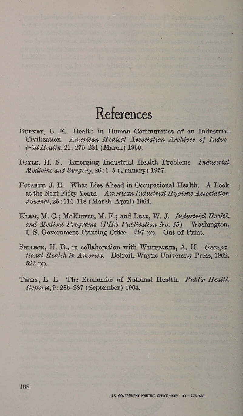 References Burney, L. E. Health in Human Communities of an Industrial Civilization. American Medical Association Archives of Indus- trial Health, 21: 275-281 (March) 1960. Dorie, H. N. Emerging Industrial Health Problems. J/ndustrial Medicine and Surgery, 26:1-5 (January) 1957. Foaarty, J. E. What Lies Ahead in Occupational Health. A Look at the Next Fifty Years. American Industrial Hygiene Association Journal, 25: 114-118 (March-April) 1964. Kiem, M. C.; McKrever, M. F.; and Lear, W. J. Industrial Health and Medical Programs (PHS Publication No. 15). Washington, U:S. Government Printing Office. 3897 pp. Out of Print. Sexteck, H. B., in collaboration with Wurrraker, A. H. Occupa- tional Health in America. Detroit, Wayne University Press, 1962. 523 pp. Terry, L. L. The Economics of National Health. Public H ealth Reports, 9: 285-287 (September) 1964. 108 U.S. GOVERNMENT PRINTING OFFICE:1965 O——776-431