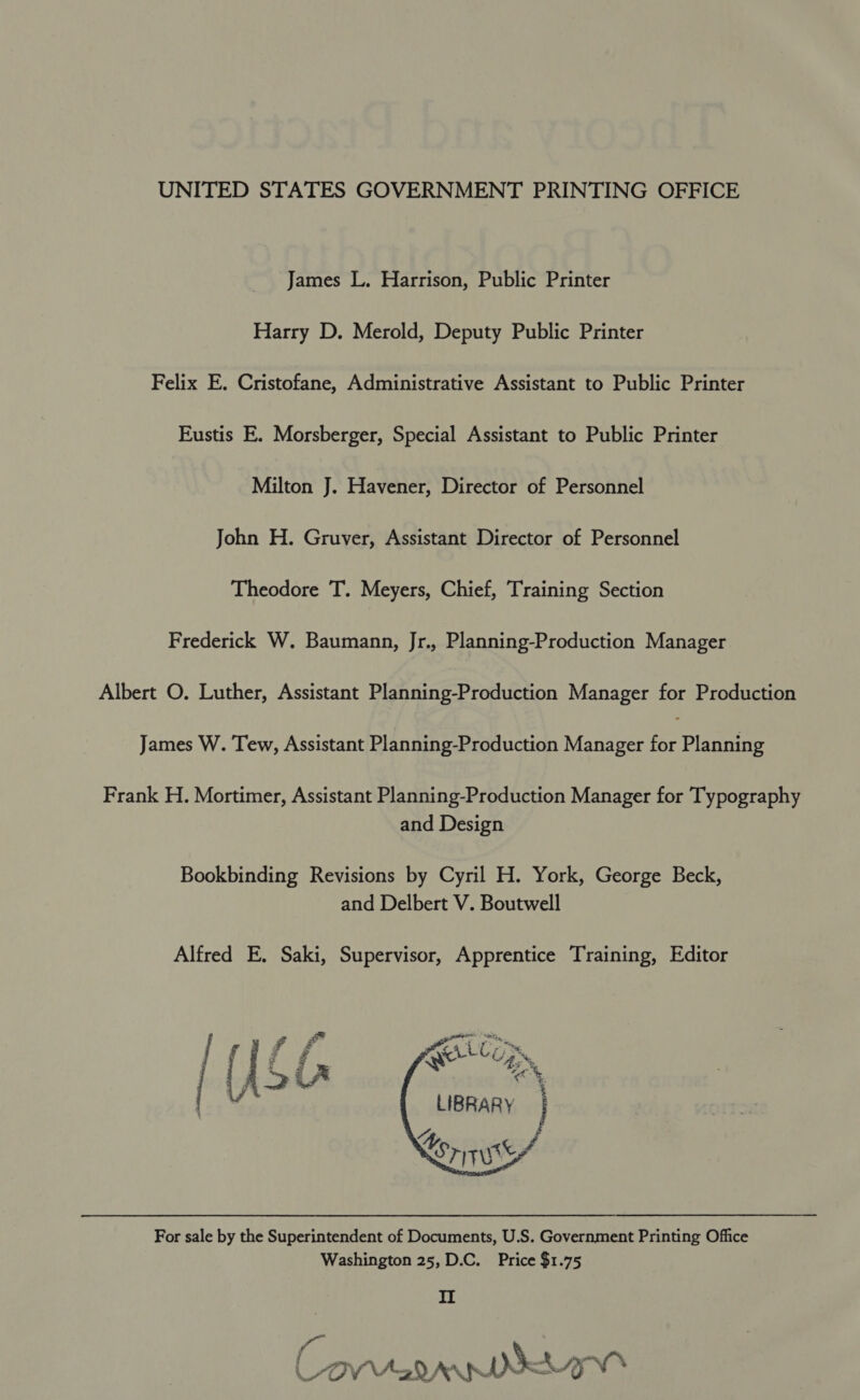 UNITED STATES GOVERNMENT PRINTING OFFICE James L. Harrison, Public Printer Harry D. Merold, Deputy Public Printer Felix E. Cristofane, Administrative Assistant to Public Printer Eustis E. Morsberger, Special Assistant to Public Printer Milton J. Havener, Director of Personnel John H. Gruver, Assistant Director of Personnel Theodore T. Meyers, Chief, Training Section Frederick W. Baumann, Jr., Planning-Production Manager Albert O. Luther, Assistant Planning-Production Manager for Production James W. Tew, Assistant Planning-Production Manager ise Planning Frank H. Mortimer, Assistant Planning-Production Manager for Typography and Design Bookbinding Revisions by Cyril H. York, George Beck, and Delbert V. Boutwell Alfred E. Saki, Supervisor, Apprentice Training, Editor      point ai Qe Cogs, SS As LIBRARY ) “yy Lorryss For sale by the Superintendent of Documents, U.S. Government Printing Office Washington 25, D.C. Price $1.75 II ( YON Aad AARNE ie &amp;