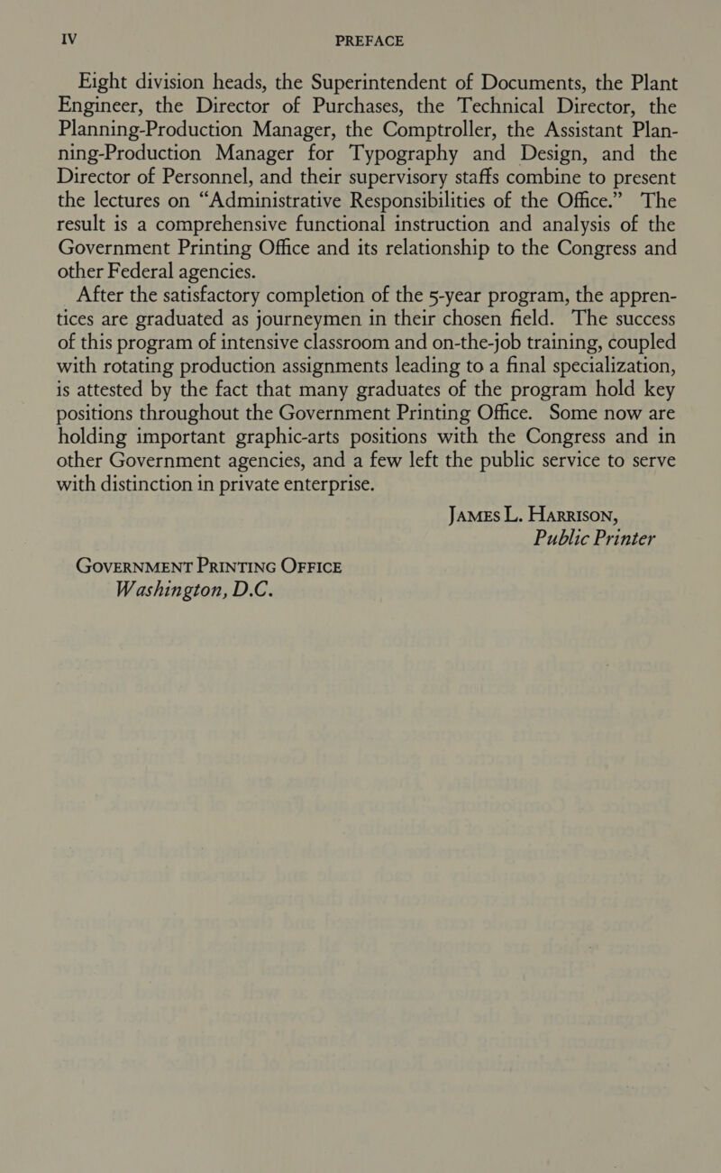 Fight division heads, the Superintendent of Documents, the Plant Engineer, the Director of Purchases, the Technical Director, the Planning-Production Manager, the Comptroller, the Assistant Plan- ning-Production Manager for Typography and Design, and the Director of Personnel, and their supervisory staffs combine to present the lectures on “Administrative Responsibilities of the Office.” The result is a comprehensive functional instruction and analysis of the Government Printing Office and its relationship to the Congress and other Federal agencies. After the satisfactory completion of the 5-year program, the appren- tices are graduated as journeymen in their chosen field. The success of this program of intensive classroom and on-the-job training, coupled with rotating production assignments leading to a final specialization, is attested by the fact that many graduates of the program hold key positions throughout the Government Printing Office. Some now are holding important graphic-arts positions with the Congress and in other Government agencies, and a few left the public service to serve with distinction in private enterprise. JaMEs L. Harrison, Public Printer GOVERNMENT PRINTING OFFICE Washington, D.C.