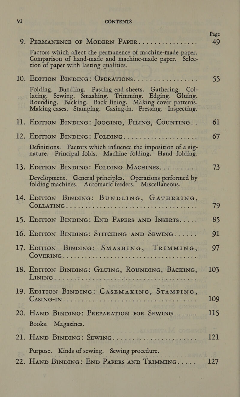 9. PERMANENCE OF MODERN PAPER................ Factors which affect the pecipenence of machine-made paper. Comparison of hand-made and machine-made paper. Selec- tion of paper with lasting qualities. 10. Eprr1Ion BINDING: OPERATIONS... 00. .......0.5... Folding. Bundling. Pasting end sheets. Gathering. Col- _. lating. Sewing. Smashing. Trimming. Edging. Gluing. Rounding. Backing. Back lining. Making cover patterns. Making cases. Stamping. Casing-in. Pressing. Inspecting. 11. Epirion Binpinc: JoGGcine, Pittnc, CounrTING. . 12. EDITION, BINDING? “HOLDING ai aa unt eee. hi ee Definitions. Factors which influence the imposition of a sig- nature. Principal folds. Machine folding. Hand folding. 13. Epirion Binpinc: Fotpinc MAcuHINEs.......... Development. General principles. Operations performed by folding machines. Automatic feeders. Miscellaneous. 14. Epirion BinpInc: BUNDLING, GATHERING, COLEATING “4.95. oat eae ee 15. Eprrion Binpinc: ENp Papers AND INSERTS.... . 16. Epirion BinpING: STITCHING AND SEWING...... 17. Epirion Binpinc: SMASHING, TRIMMING, CoVERING: GOAN amie ca eee Ie ere ee 18. Eprrion BinpING: GiuInc, RouNDING, BaAcKING, TSENG ir ae) dd tae es hs ta ga ee 19. Ep1rion BinpING: CASEMAKING, STAMPING, CASING=IN0 846, Babs ogy eile. Wee ead een ee en 20. Hanp BINDING: PREPARATION FOR SEWING...... Books. Magazines. 21. ‘HAND BINDING? SEWING? (oa i go ate ee _ Purpose. Kinds of sewing. Sewing procedure. 22. Hanp BinpING: END PAPERS AND TRIMMING..... a) 61 67 ib) Te) 85 91 ve 103 109 115