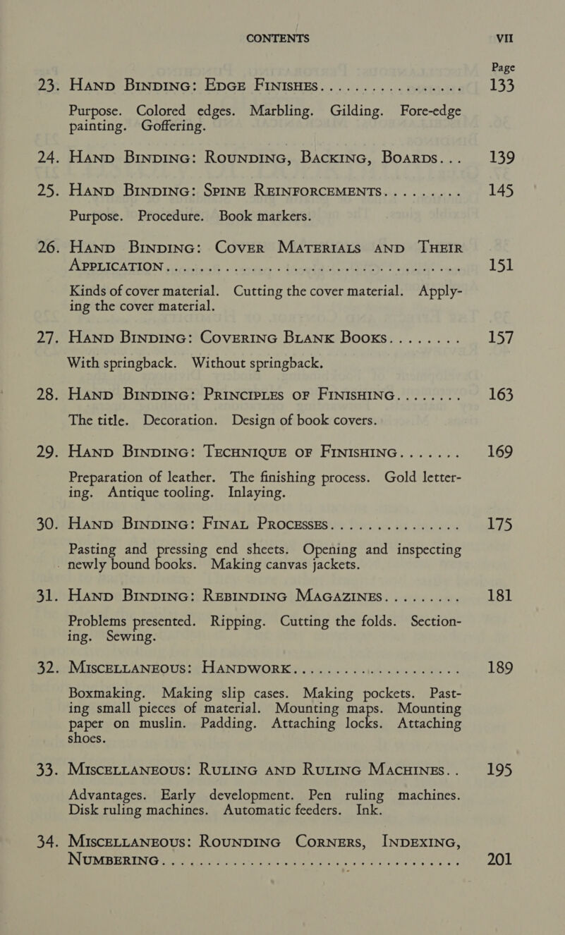 Hanp Brnpinc: EpoeE FrInisHes.......... « eee Purpose. Colored edges. Marbling. Gilding. Fore-edge painting. Goffering. Hanp BinpInG: RouNpDING, Back1InNG, Boarps... Hanp BINDING: SPINE REINFORCEMENTS......... Purpose. Procedure. Book markers. Hanp BinpING: Cover MATERIALS AND THEIR VADGLICA TION ocidtce Go every ofa TR eee Kinds of cover material. Cutting the cover material. Apply- ing the cover material. Hanp BINDING: CovERING BLANK Books........ With springback. Without springback. Hanp BInpING: PRINCIPLES OF FINISHING........ The title. Decoration. Design of book covers. Hanp BINDING: TECHNIQUE OF FINISHING....... Preparation of leather. The finishing process. Gold letter- ing. Antique tooling. Inlaying. Hanp Brnpinc: Finat Processzs............... Pasting and pressing end sheets. Opening and inspecting Hanp BINDING: REBINDING MAGAZINES......... Problems presented. Ripping. Cutting the folds. Section- ing. Sewing. MaSCRTT ANHOUSS£ DUAN DWORKS: &lt; Siclic. Dh latexes dere 8 Boxmaking. Making slip cases. Making pockets. Past- ing small pieces of material. Mounting maps. Mounting paper on muslin. Padding. Attaching locks. Attaching shoes. MiscELLANEOUS: RULING AND RULING MACHINES. . Advantages. Early development. Pen ruling machines. Disk ruling machines. Automatic feeders. Ink. MiscELLANEOUsS: ROUNDING CORNERS, INDEXING, PURER TN Ge terry Vai, a hae ht eee ss ae site on, Page 133 139 145 foil 15/ 163 169 175 181 189 195 201