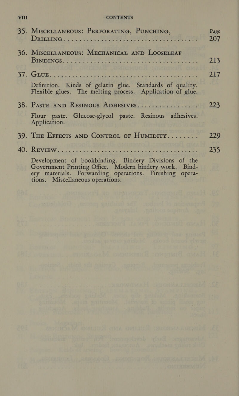 53. 36. ony 38. SP 40. MiscELLANEOUS: PERFORATING, PUNCHING, DRILTING. «6244.55. BOR, Bee Ree a4 MuIscELLANEOUS: MECHANICAL AND LOOSELEAF BINDINGS @ SABC PISOE BelGh lee MORASS De yeti eee. Definition. Kinds of gelatin glue. Standards of quality. Flexible glues. The melting process. Application of glue. PasTE AND ReEstNous ADHESIVES...............-. Flour paste. Glucose-glycol paste. Resinous adhesives. Application. Tue Errects AND ConTrou oF HumipiTy........ REVIEW nc ei Os Ee ae oe ee ee eee Development of bookbinding. Bindery Divisions of the Government Printing Office. Modern bindery work. Bind- ery materials. Forwarding operations. Finishing opera- tions. Miscellaneous operations. Page 207 213 dd 225 229 235