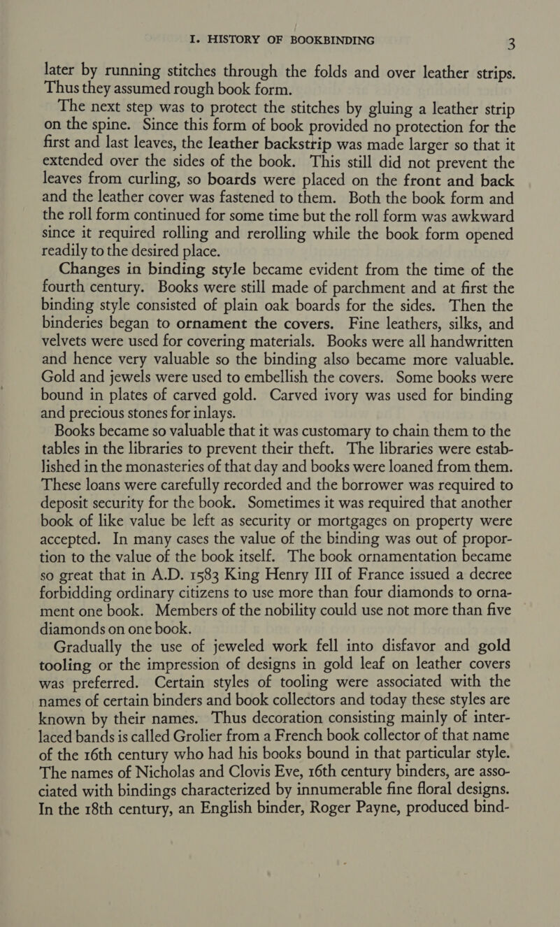 later by running stitches through the folds and over leather strips. Thus they assumed rough book form. The next step was to protect the stitches by gluing a leather strip on the spine. Since this form of book provided no protection for the first and last leaves, the leather backstrip was made larger so that it extended over the sides of the book. This still did not prevent the leaves from curling, so boards were placed on the front and back and the leather cover was fastened to them. Both the book form and the roll form continued for some time but the roll form was awkward since it required rolling and rerolling while the book form opened readily to the desired place. Changes in binding style became evident from the time of the fourth century. Books were still made of parchment and at first the binding style consisted of plain oak boards for the sides. Then the binderies began to ornament the covers. Fine leathers, silks, and velvets were used for covering materials. Books were all handwritten and hence very valuable so the binding also became more valuable. Gold and jewels were used to embellish the covers. Some books were bound in plates of carved gold. Carved ivory was used for binding and precious stones for inlays. Books became so valuable that it was customary to chain them to the tables in the libraries to prevent their theft. The libraries were estab- lished in the monasteries of that day and books were loaned from them. These loans were carefully recorded and the borrower was required to deposit security for the book. Sometimes it was required that another book of like value be left as security or mortgages on property were accepted. In many cases the value of the binding was out of propor- tion to the value of the book itself. The book ornamentation became so great that in A.D. 1583 King Henry III of France issued a decree forbidding ordinary citizens to use more than four diamonds to orna- ment one book. Members of the nobility could use not more than five diamonds on one book. Gradually the use of jeweled work fell into disfavor and gold tooling or the impression of designs in gold leaf on leather covers was preferred. Certain styles of tooling were associated with the names of certain binders and book collectors and today these styles are known by their names. Thus decoration consisting mainly of inter- laced bands is called Grolier from a French book collector of that name of the 16th century who had his books bound in that particular style. The names of Nicholas and Clovis Eve, 16th century binders, are asso- ciated with bindings characterized by innumerable fine floral designs. In the 18th century, an English binder, Roger Payne, produced bind-