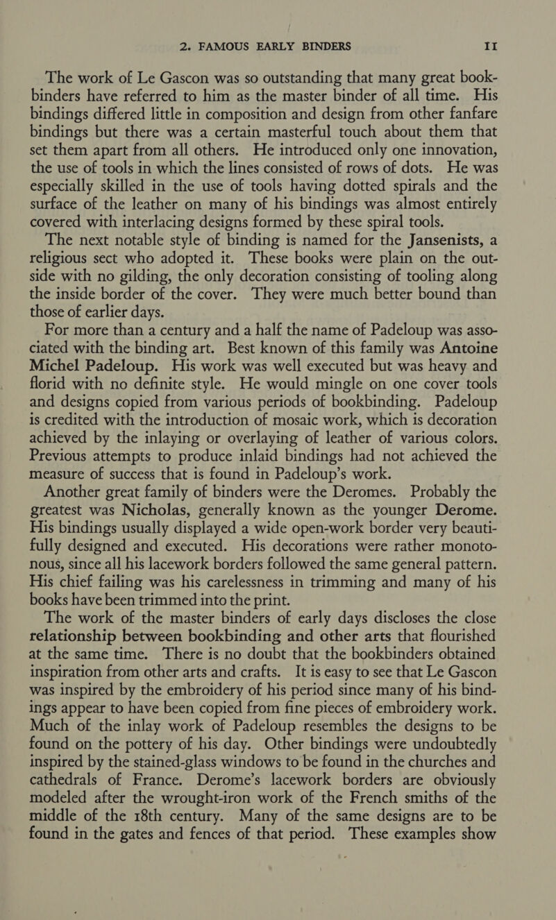 The work of Le Gascon was so outstanding that many great book- binders have referred to him as the master binder of all time. His bindings differed little in composition and design from other fanfare bindings but there was a certain masterful touch about them that set them apart from all others. He introduced only one innovation, the use of tools in which the lines consisted of rows of dots. He was especially skilled in the use of tools having dotted spirals and the surface of the leather on many of his bindings was almost entirely covered with interlacing designs formed by these spiral tools. The next notable style of binding is named for the Jansenists, a religious sect who adopted it. These books were plain on the out- side with no gilding, the only decoration consisting of tooling along the inside border of the cover. They were much better bound than those of earlier days. For more than a century and a half the name of Padeloup was asso- ciated with the binding art. Best known of this family was Antoine Michel Padeloup. His work was well executed but was heavy and florid with no definite style. He would mingle on one cover tools and designs copied from various periods of bookbinding. Padeloup is credited with the introduction of mosaic work, which is decoration achieved by the inlaying or overlaying of leather of various colors. Previous attempts to produce inlaid bindings had not achieved the measure of success that is found in Padeloup’s work. Another great family of binders were the Deromes. Probably the greatest was Nicholas, generally known as the younger Derome. His bindings usually displayed a wide open-work border very beauti- fully designed and executed. His decorations were rather monoto- nous, since all his lacework borders followed the same general pattern. His chief failing was his carelessness in trimming and many of his books have been trimmed into the print. The work of the master binders of early days discloses the close relationship between bookbinding and other arts that flourished at the same time. There is no doubt that the bookbinders obtained inspiration from other arts and crafts. It is easy to see that Le Gascon was inspired by the embroidery of his period since many of his bind- ings appear to have been copied from fine pieces of embroidery work. Much of the inlay work of Padeloup resembles the designs to be found on the pottery of his day. Other bindings were undoubtedly inspired by the stained-glass windows to be found in the churches and cathedrals of France. Derome’s lacework borders are obviously modeled after the wrought-iron work of the French smiths of the middle of the 18th century. Many of the same designs are to be found in the gates and fences of that period. These examples show