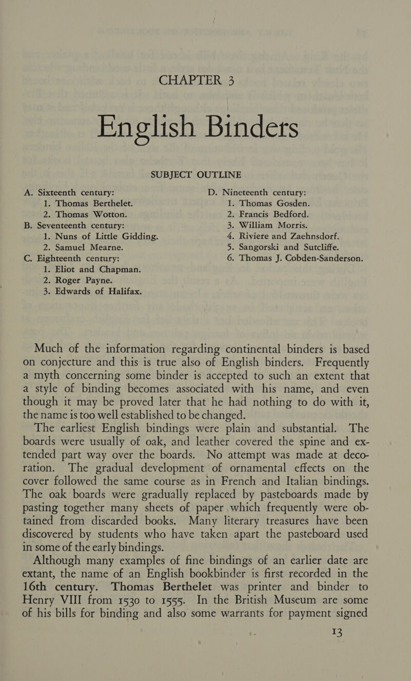 English Binders SUBJECT OUTLINE A. Sixteenth century: D. Nineteenth century: 1. Thomas Berthelet. . Thomas Gosden. 2. Thomas Wotton. . Francis Bedford. B. Seventeenth century: . William Morris. 1. Nuns of Little Gidding. . Riviere and Zaehnsdorf. 2. Samuel Mearne. . Sangorski and Sutcliffe. C. Eighteenth century: . Thomas J. Cobden-Sanderson. 1. Eliot and Chapman. 2. Roger Payne. 3. Edwards of Halifax. DM wR WN Much of the information regarding continental binders is based on conjecture and this is true also of English binders. Frequently a myth concerning some binder is accepted to such an extent that a style of binding becomes associated with his name, and even though it may be proved later that he had nothing to do with it, the name is too well established to be changed. The earliest English bindings were plain and substantial. The boards were usually of oak, and leather covered the spine and ex- tended part way over the boards. No attempt was made at deco- ration. The gradual development of ornamental effects on the cover followed the same course as in French and Italian bindings. The oak boards were gradually replaced by pasteboards made by pasting together many sheets of paper which frequently were ob- tained from discarded books. Many literary treasures have been discovered by students who have taken apart the pasteboard used in some of the early bindings. Although many examples of fine bindings of an earlier date are extant, the name of an English bookbinder is first recorded in the 16th century. Thomas Berthelet was printer and binder to Henry VIII from 1530 to 1555. In the British Museum are some of his bills for binding and also some warrants for payment signed