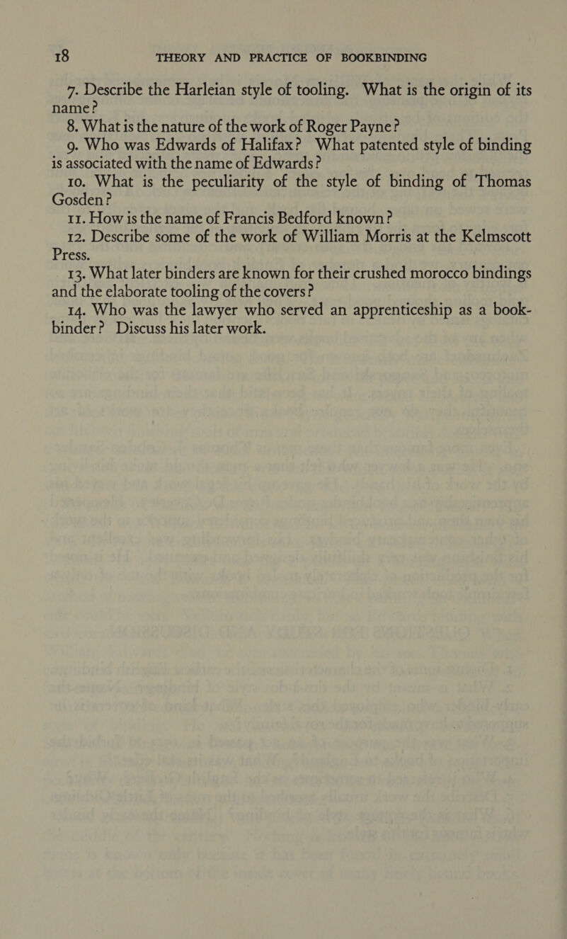 7. Describe the Harleian style of tooling. What is the origin of its name? 8. What is the nature of the work of Roger Payne? g. Who was Edwards of Halifax? What patented style of binding is associated with the name of Edwards? 10. What is the peculiarity of the style of binding of Thomas Gosden? 11. How is the name of Francis Bedford known? 12. Describe some of the work of William Morris at the Kelmscott Press. 13. What later binders are known for their crushed morocco bindings and the elaborate tooling of the covers? 14. Who was the lawyer who served an apprenticeship as a book- binder? Discuss his later work.