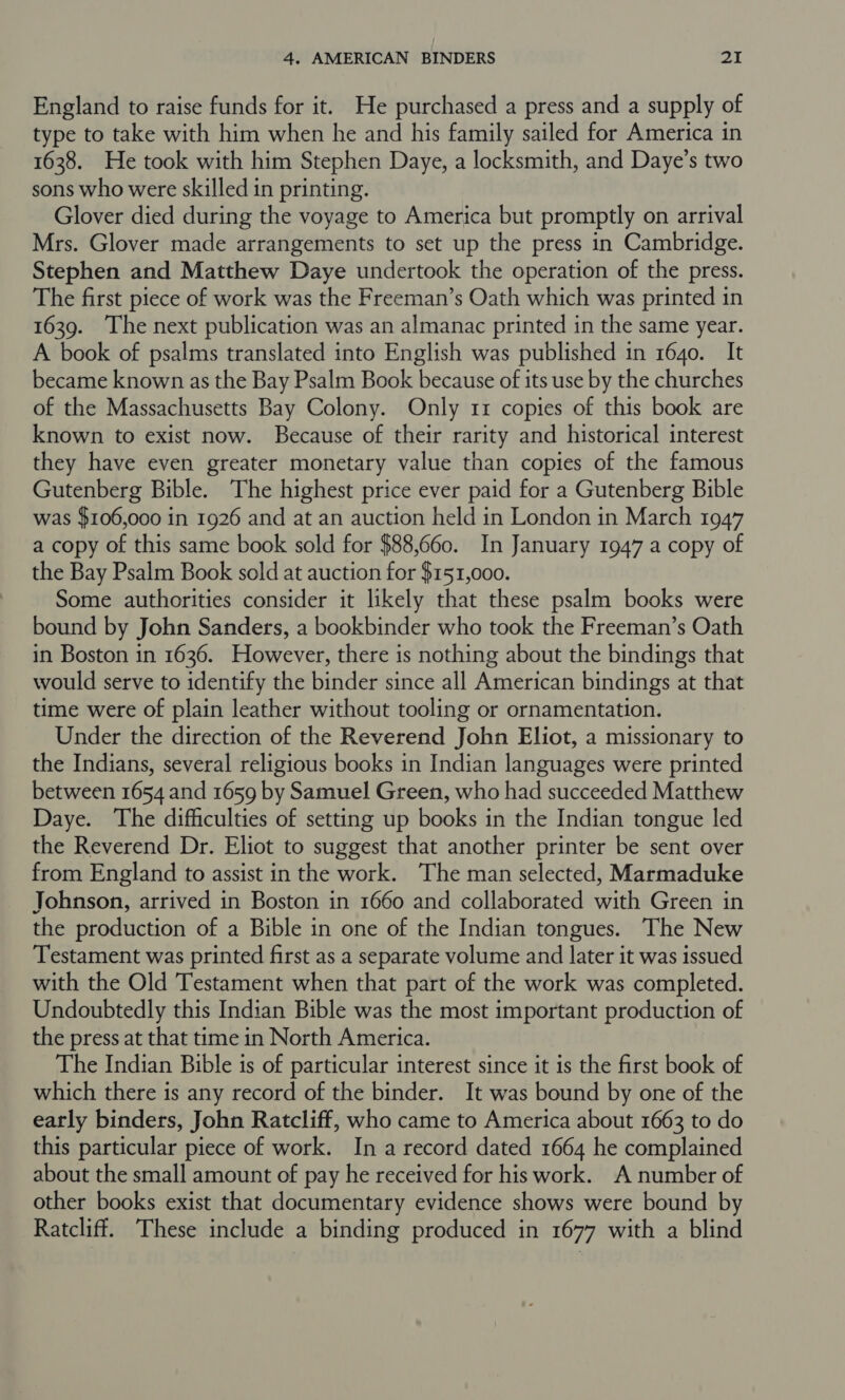 England to raise funds for it. He purchased a press and a supply of type to take with him when he and his family sailed for America in 1638. He took with him Stephen Daye, a locksmith, and Daye’s two sons who were skilled in printing. Glover died during the voyage to America but promptly on arrival Mrs. Glover made arrangements to set up the press in Cambridge. Stephen and Matthew Daye undertook the operation of the press. The first piece of work was the Freeman’s Oath which was printed in 1639. The next publication was an almanac printed in the same year. A book of psalms translated into English was published in 1640. It became known as the Bay Psalm Book because of its use by the churches of the Massachusetts Bay Colony. Only 11 copies of this book are known to exist now. Because of their rarity and historical interest they have even greater monetary value than copies of the famous Gutenberg Bible. The highest price ever paid for a Gutenberg Bible was $106,000 in 1926 and at an auction held in London in March 1947 a copy of this same book sold for $88,660. In January 1947 a copy of the Bay Psalm Book sold at auction for $151,000. Some authorities consider it likely that these psalm books were bound by John Sanders, a bookbinder who took the Freeman’s Oath in Boston in 1636. However, there is nothing about the bindings that would serve to identify the binder since all American bindings at that time were of plain leather without tooling or ornamentation. Under the direction of the Reverend John Eliot, a missionary to the Indians, several religious books in Indian languages were printed between 1654 and 1659 by Samuel Green, who had succeeded Matthew Daye. The difficulties of setting up books in the Indian tongue led the Reverend Dr. Eliot to suggest that another printer be sent over from England to assist in the work. The man selected, Marmaduke Johnson, arrived in Boston in 1660 and collaborated with Green in the production of a Bible in one of the Indian tongues. The New Testament was printed first as a separate volume and later it was issued with the Old Testament when that part of the work was completed. Undoubtedly this Indian Bible was the most important production of the press at that time in North America. The Indian Bible is of particular interest since it is the first book of which there is any record of the binder. It was bound by one of the early binders, John Ratcliff, who came to America about 1663 to do this particular piece of work. In a record dated 1664 he complained about the small amount of pay he received for his work. A number of other books exist that documentary evidence shows were bound by Ratcliff. These include a binding produced in 1677 with a blind