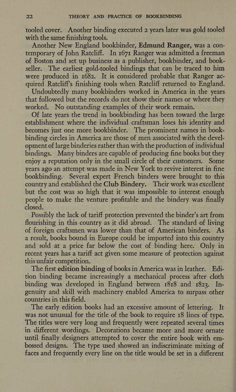 tooled cover. Another binding executed 2 years later was gold tooled with the same finishing tools. Another New England bookbinder, Edmund Ranger, was a con- temporary of John Ratcliff. In 1671 Ranger was admitted a freeman of Boston and set up business as a publisher, bookbinder, and book- seller. The earliest gold-tooled bindings that can be traced to him were produced in 1682. It is considered probable that Ranger ac- quired Ratcliff’s finishing tools when Ratcliff returned to England. Undoubtedly many bookbinders worked in America in the years that followed but the records do not show their names or where they worked. No outstanding examples of their work remain. Of late years the trend in bookbinding has been toward the large establishment where the individual craftsman loses his identity and becomes just one more bookbinder. The prominent names in book- binding circles in America are those of men associated with the devel- opment of large binderies rather than with the production of individual bindings. Many binders are capable of producing fine books but they enjoy a reputation only in the small circle of their customers. Some years ago an attempt was made in New York to revive interest in fine bookbinding. Several expert French binders were brought to this country and established the Club Bindery. Their work was excellent but the cost was so high that it was impossible to interest enough people to make the venture profitable and the bindery was finally closed. Possibly the lack of tariff protection prevented the binder’s art from flourishing in this country as it did abroad. The standard of living of foreign craftsmen was lower than that of American binders. As a result, books bound in Europe could be imported into this country and sold at a price far below the cost of binding here. Only in recent years has a tariff act given some measure of protection against this unfair competition. The first edition binding of books in America was in leather. Edi- tion binding became increasingly a mechanical process after cloth binding was developed in England between 1818 and 1823. In- genuity and skill with machinery enabled America to surpass other countries in this field. The early edition books had an excessive amount of lettering. It was not unusual for the title of the book to require 18 lines of type. The titles were very long and frequently were repeated several times in different wordings. Decorations became more and more ornate until finally designers attempted to cover the entire book with em- bossed designs. The type used showed an indiscriminate mixing of faces and frequently every line on the title would be set in a different