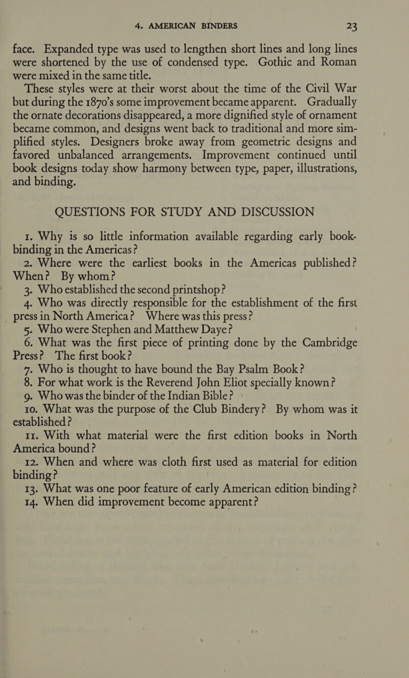 face. Expanded type was used to lengthen short lines and long lines were shortened by the use of condensed type. Gothic and Roman were mixed in the same title. These styles were at their worst about the time of the Civil War but during the 1870’s some improvement became apparent. Gradually the ornate decorations disappeared, a more dignified style of ornament became common, and designs went back to traditional and more sim- plified styles. Designers broke away from geometric designs and favored unbalanced arrangements. Improvement continued until book designs today show harmony between type, paper, illustrations, and binding. QUESTIONS FOR STUDY AND DISCUSSION 1. Why 1s so little information available regarding early book- binding in the Americas? 2. Where were the earliest books in the Americas published? When? By whom? 3. Whoestablished the second printshop? 4. Who was directly responsible for the establishment of the first _ pressin North America? Where was this press? 5. Who were Stephen and Matthew Daye? 6. What was the first piece of printing done by the Cambridge Press? The first book? 7. Who is thought to have bound the Bay Psalm Book? 8. For what work is the Reverend John Eliot specially known? g. Who was the binder of the Indian Bible? 10. What was the purpose of the Club Bindery? By whom was it established ? 11. With what material were the first edition books in North America bound? 12. When and where was cloth first used as material for edition binding? | 13. What was one poor feature of early American edition binding? 14. When did improvement become apparent?