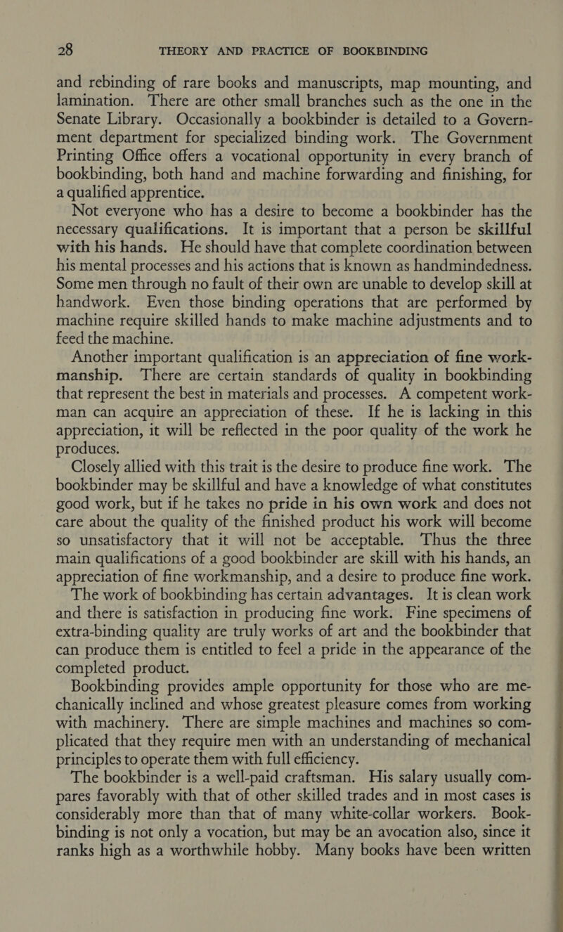 and rebinding of rare books and manuscripts, map mounting, and lamination. There are other small branches such as the one in the Senate Library. Occasionally a bookbinder is detailed to a Govern- ment department for specialized binding work. The Government Printing Office offers a vocational opportunity in every branch of bookbinding, both hand and machine forwarding and finishing, for a qualified apprentice. Not everyone who has a desire to become a bookbinder has the necessary qualifications. It is important that a person be skillful with his hands. He should have that complete coordination between his mental processes and his actions that is known as handmindedness. Some men through no fault of their own are unable to develop skill at handwork. Even those binding operations that are performed by machine require skilled hands to make machine adjustments and to feed the machine. Another important qualification is an appreciation of fine work- manship. ‘There are certain standards of quality in bookbinding that represent the best in materials and processes. A competent work- man can acquire an appreciation of these. If he is lacking in this appreciation, it will be reflected in the poor quality of the work he produces. Closely allied with this trait is the desire to produce fine work. The bookbinder may be skillful and have a knowledge of what constitutes good work, but if he takes no pride in his own work and does not care about the quality of the finished product his work will become so unsatisfactory that it will not be acceptable. Thus the three main qualifications of a good bookbinder are skill with his hands, an appreciation of fine workmanship, and a desire to produce fine work. The work of bookbinding has certain advantages. It is clean work and there is satisfaction in producing fine work. Fine specimens of extra-binding quality are truly works of art and the bookbinder that can produce them is entitled to feel a pride in the appearance of the completed product. Bookbinding provides ample opportunity for those who are me- chanically inclined and whose greatest pleasure comes from working with machinery. There are simple machines and machines so com- plicated that they require men with an understanding of mechanical principles to operate them with full efficiency. The bookbinder is a well-paid craftsman. His salary usually com- pares favorably with that of other skilled trades and in most cases is considerably more than that of many white-collar workers. Book- binding is not only a vocation, but may be an avocation also, since it ranks high as a worthwhile hobby. Many books have been written 