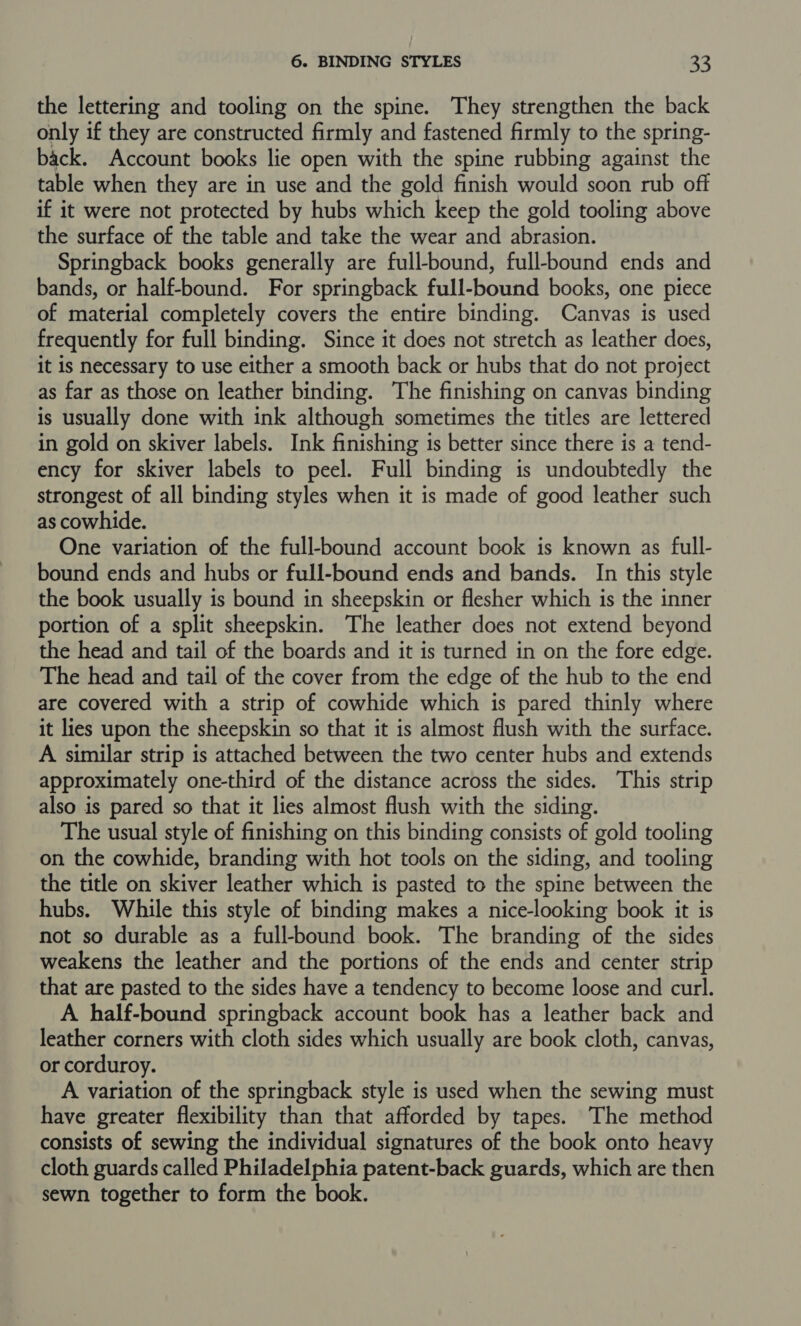 the lettering and tooling on the spine. They strengthen the back only if they are constructed firmly and fastened firmly to the spring- back. Account books lie open with the spine rubbing against the table when they are in use and the gold finish would soon rub off if it were not protected by hubs which keep the gold tooling above the surface of the table and take the wear and abrasion. Springback books generally are full-bound, full-bound ends and bands, or half-bound. For springback full-bound books, one piece of material completely covers the entire binding. Canvas is used frequently for full binding. Since it does not stretch as leather does, it is necessary to use either a smooth back or hubs that do not project as far as those on leather binding. The finishing on canvas binding is usually done with ink although sometimes the titles are lettered in gold on skiver labels. Ink finishing is better since there is a tend- ency for skiver labels to peel. Full binding is undoubtedly the strongest of all binding styles when it is made of good leather such as cowhide. One variation of the full-bound account book is known as full- bound ends and hubs or full-bound ends and bands. In this style the book usually is bound in sheepskin or flesher which is the inner portion of a split sheepskin. The leather does not extend beyond the head and tail of the boards and it is turned in on the fore edge. The head and tail of the cover from the edge of the hub to the end are covered with a strip of cowhide which is pared thinly where it lies upon the sheepskin so that it is almost flush with the surface. A similar strip is attached between the two center hubs and extends approximately one-third of the distance across the sides. This strip also is pared so that it lies almost flush with the siding. The usual style of finishing on this binding consists of gold tooling on the cowhide, branding with hot tools on the siding, and tooling the title on skiver leather which is pasted to the spine between the hubs. While this style of binding makes a nice-looking book it is not so durable as a full-bound book. The branding of the sides weakens the leather and the portions of the ends and center strip that are pasted to the sides have a tendency to become loose and curl. A half-bound springback account book has a leather back and leather corners with cloth sides which usually are book cloth, canvas, or corduroy. A variation of the springback style is used when the sewing must have greater flexibility than that afforded by tapes. The method consists of sewing the individual signatures of the book onto heavy cloth guards called Philadelphia patent-back guards, which are then sewn together to form the book.