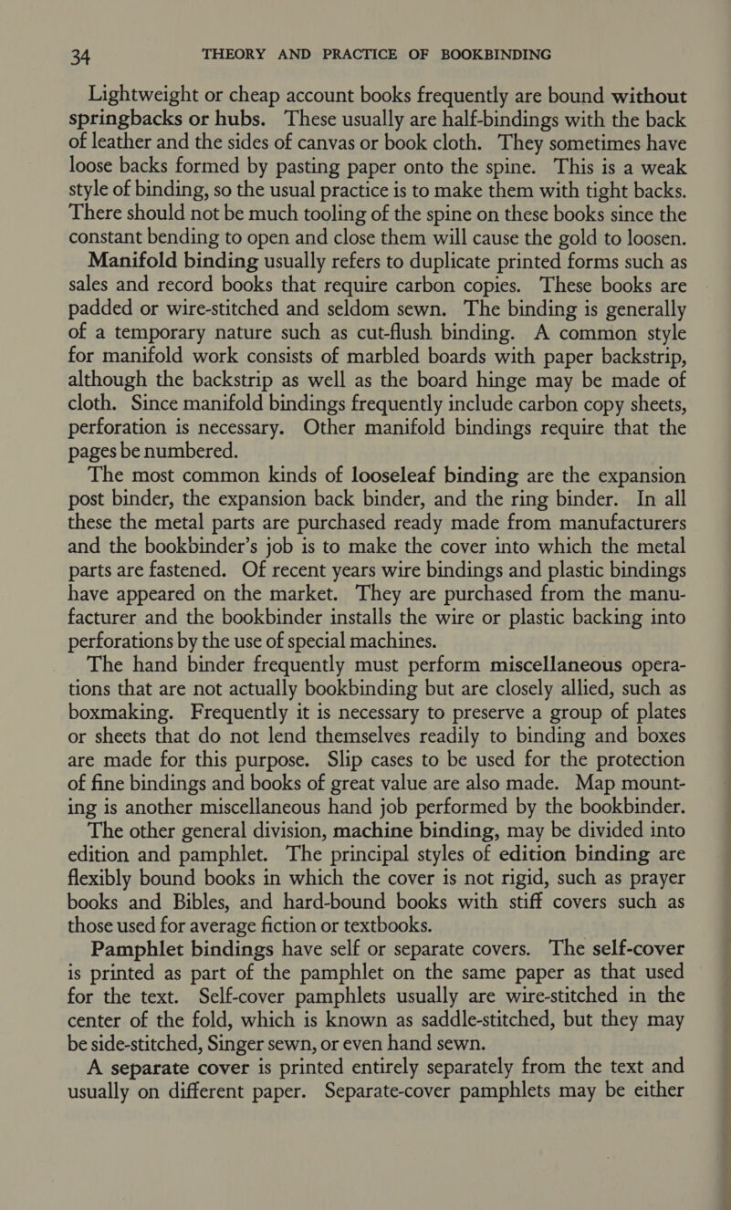 Lightweight or cheap account books frequently are bound without springbacks or hubs. These usually are half-bindings with the back of leather and the sides of canvas or book cloth. They sometimes have loose backs formed by pasting paper onto the spine. This is a weak style of binding, so the usual practice is to make them with tight backs. There should not be much tooling of the spine on these books since the constant bending to open and close them will cause the gold to loosen. Manifold binding usually refers to duplicate printed forms such as sales and record books that require carbon copies. These books are padded or wire-stitched and seldom sewn. The binding is generally of a temporary nature such as cut-flush binding. A common style for manifold work consists of marbled boards with paper backstrip, although the backstrip as well as the board hinge may be made of cloth. Since manifold bindings frequently include carbon copy sheets, perforation is necessary. Other manifold bindings require that the pages be numbered. The most common kinds of looseleaf binding are the expansion post binder, the expansion back binder, and the ring binder. In all these the metal parts are purchased ready made from manufacturers and the bookbinder’s job is to make the cover into which the metal parts are fastened. Of recent years wire bindings and plastic bindings have appeared on the market. They are purchased from the manu- facturer and the bookbinder installs the wire or plastic backing into perforations by the use of special machines. The hand binder frequently must perform miscellaneous opera- tions that are not actually bookbinding but are closely allied, such as boxmaking. Frequently it is necessary to preserve a group of plates or sheets that do not lend themselves readily to binding and boxes are made for this purpose. Slip cases to be used for the protection of fine bindings and books of great value are also made. Map mount- ing is another miscellaneous hand job performed by the bookbinder. The other general division, machine binding, may be divided into edition and pamphlet. The principal styles of edition binding are flexibly bound books in which the cover is not rigid, such as prayer books and Bibles, and hard-bound books with stiff covers such as those used for average fiction or textbooks. Pamphlet bindings have self or separate covers. The self-cover is printed as part of the pamphlet on the same paper as that used | for the text. Self-cover pamphlets usually are wire-stitched in the center of the fold, which is known as saddle-stitched, but they may be side-stitched, Singer sewn, or even hand sewn. A separate cover is printed entirely separately from the text and usually on different paper. Separate-cover pamphlets may be either