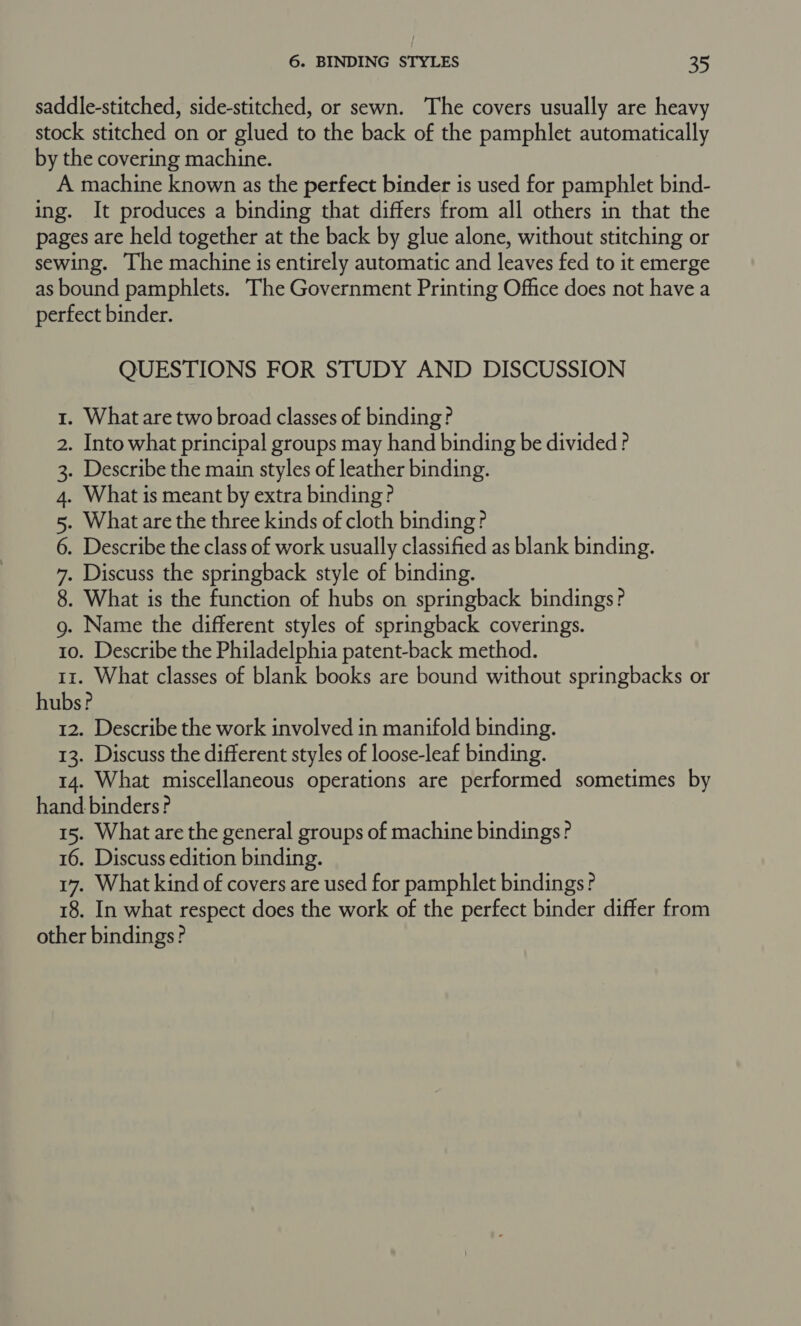 saddle-stitched, side-stitched, or sewn. The covers usually are heavy stock stitched on or glued to the back of the pamphlet automatically by the covering machine. A machine known as the perfect binder is used for pamphlet bind- ing. It produces a binding that differs from all others in that the pages are held together at the back by glue alone, without stitching or sewing. The machine is entirely automatic and leaves fed to it emerge as bound pamphlets. The Government Printing Office does not have a perfect binder. QUESTIONS FOR STUDY AND DISCUSSION . What are two broad classes of binding? . Into what principal groups may hand binding be divided? . Describe the main styles of leather binding. . What is meant by extra binding? . What are the three kinds of cloth binding? . Describe the class of work usually classified as blank binding. . Discuss the springback style of binding. . What is the function of hubs on springback bindings? . Name the different styles of springback coverings. 10. Describe the Philadelphia patent-back method. 11. What classes of blank books are bound without springbacks or hubs? 12. Describe the work involved in manifold binding. 13. Discuss the different styles of loose-leaf binding. 14. What miscellaneous operations are performed sometimes by hand binders? 15. What are the general groups of machine bindings? 16. Discuss edition binding. 17. What kind of covers are used for pamphlet bindings? 18. In what respect does the work of the perfect binder differ from other bindings? Oo CON QV BW NHN &amp;