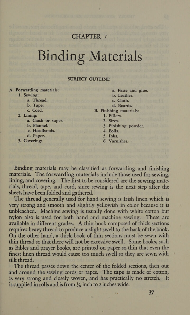 Binding Materials SUBJECT OUTLINE A. Forwarding materials: a. Paste and glue. 1. Sewing: b. Leather. a. Thread. c. Cloth. b. Tape. d. Boards. c. Cord. B. Finishing materials: 2. Lining: 1. Fillers. a. Crash or super. 2. Sizes. b. Flannel. 3. Finishing powder. c. Headbands. 4. Foils. d. Paper. 5. Inks. 3. Covering: 6. Varnishes. Binding materials may be classified as forwarding and finishing materials. The forwarding materials include those used for sewing, lining, and covering. The first to be considered are the sewing mate- rials, thread, tape, and cord, since sewing is the next step after the sheets have been folded and gathered. The thread generally used for hand sewing is Irish linen which is very strong and smooth and slightly yellowish in color because it is unbleached. Machine sewing is usually done with white cotton but nylon also is used for both hand and machine sewing. ‘These are available in different grades. A thin book composed of thick sections requires heavy thread to produce a slight swell to the back of the book. On the other hand, a thick book of thin sections must be sewn with thin thread so that there will not be excessive swell. Some books, such as Bibles and prayer books, are printed on paper so thin that even the finest linen thread would cause too much swell so they are sewn with silk thread. The thread passes down the center of the folded sections, then out and around the sewing cords or tapes. The tape is made of cotton, is very strong and closely woven, and has practically no stretch. It is supplied in rolls and is from % inch to 2 inches wide.