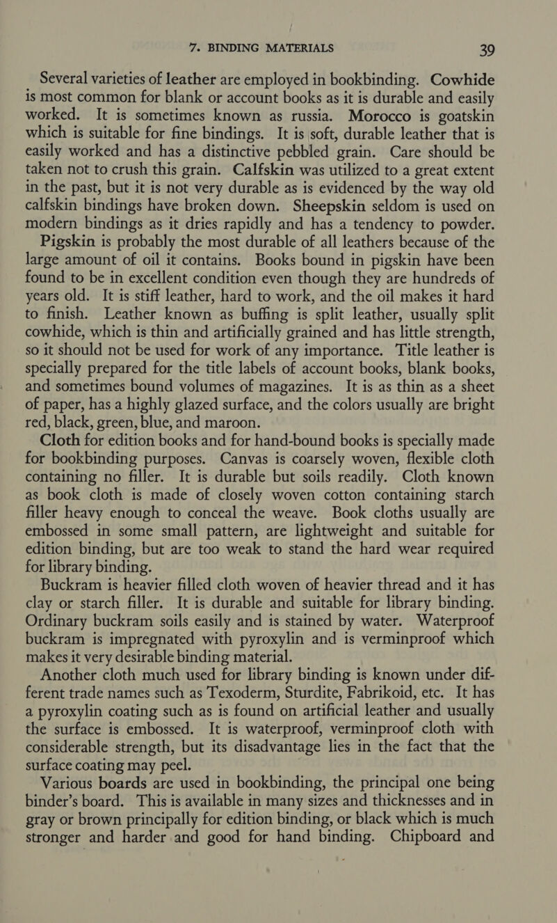 Several varieties of leather are employed in bookbinding. Cowhide is most common for blank or account books as it is durable and easily worked. It is sometimes known as russia. Morocco is goatskin which is suitable for fine bindings. It is soft, durable leather that is easily worked and has a distinctive pebbled grain. Care should be taken not to crush this grain. Calfskin was utilized to a great extent in the past, but it is not very durable as is evidenced by the way old calfskin bindings have broken down. Sheepskin seldom is used on modern bindings as it dries rapidly and has a tendency to powder. Pigskin is probably the most durable of all leathers because of the large amount of oil it contains. Books bound in pigskin have been found to be in excellent condition even though they are hundreds of years old. It is stiff leather, hard to work, and the oil makes it hard to finish. Leather known as buffing is split leather, usually split cowhide, which is thin and artificially grained and has little strength, so it should not be used for work of any importance. Title leather is specially prepared for the title labels of account books, blank books, and sometimes bound volumes of magazines. It is as thin as a sheet of paper, has a highly glazed surface, and the colors usually are bright red, black, green, blue, and maroon. Cloth for edition books and for hand-bound books is specially made for bookbinding purposes. Canvas is coarsely woven, flexible cloth containing no filler. It is durable but soils readily. Cloth known as book cloth is made of closely woven cotton containing starch filler heavy enough to conceal the weave. Book cloths usually are embossed in some small pattern, are lightweight and suitable for edition binding, but are too weak to stand the hard wear required for library binding. Buckram is heavier filled cloth woven of heavier thread and it has clay or starch filler. It is durable and suitable for library binding. Ordinary buckram soils easily and is stained by water. Waterproof buckram is impregnated with pyroxylin and is verminproof which makes it very desirable binding material. Another cloth much used for library binding is known under dif- ferent trade names such as Texoderm, Sturdite, Fabrikoid, etc. It has a pyroxylin coating such as is found on artificial leather and usually the surface is embossed. It is waterproof, verminproof cloth with considerable strength, but its disadvantage lies in the fact that the surface coating may peel. Various boards are used in bookbinding, the principal one being binder’s board. This is available in many sizes and thicknesses and in gray or brown principally for edition binding, or black which is much stronger and harder and good for hand binding. Chipboard and