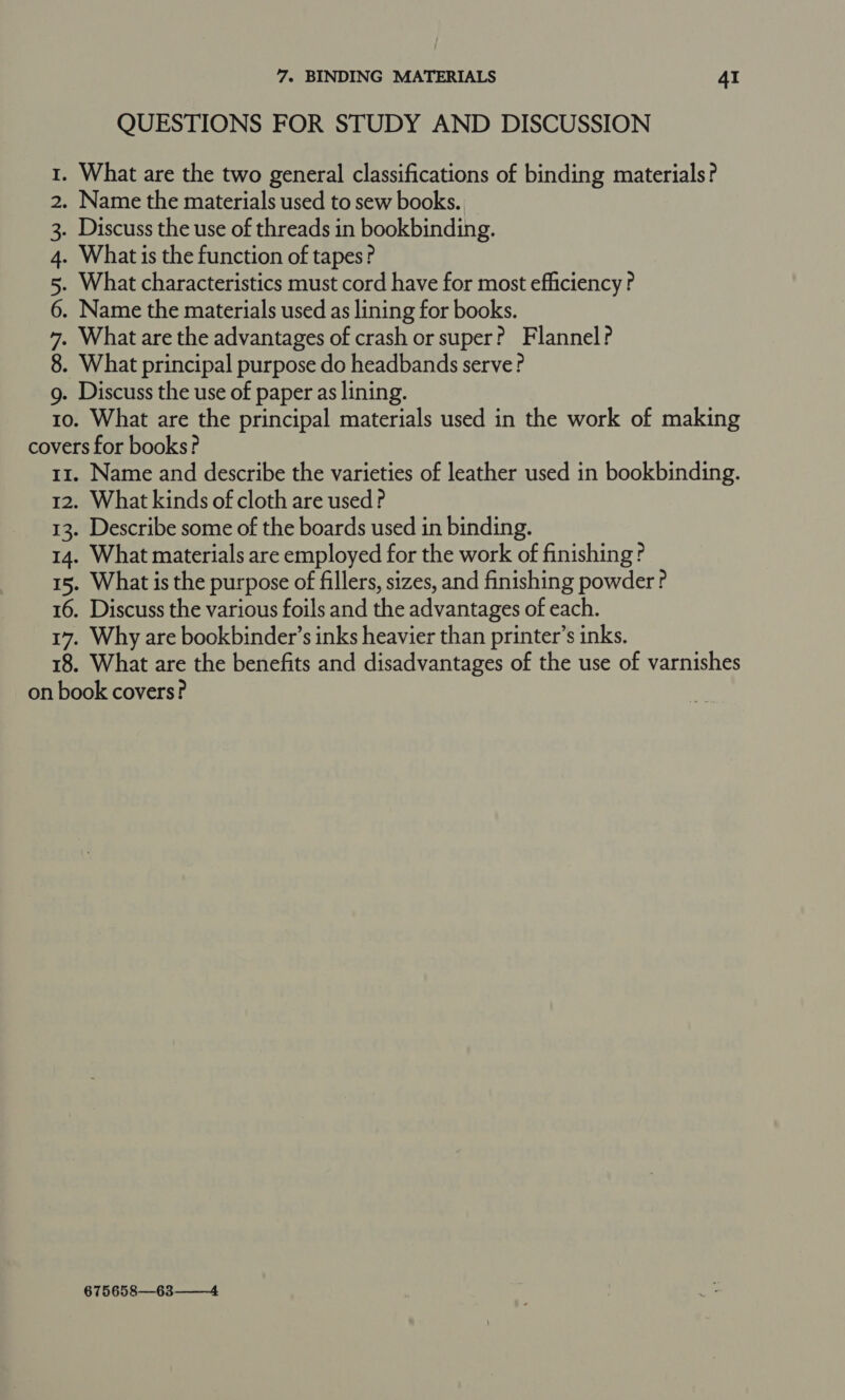 0 CONIDAIBW ND QUESTIONS FOR STUDY AND DISCUSSION What characteristics must cord have for most efficiency ? Name the materials used as lining for books. What are the principal materials used in the work of making Name and describe the varieties of leather used in bookbinding. What kinds of cloth are used ? Describe some of the boards used in binding. What materials are employed for the work of finishing? What is the purpose of fillers, sizes, and finishing powder ? Discuss the various foils and the advantages of each. Why are bookbinder’s inks heavier than printer’s inks. What are the benefits and disadvantages of the use of varnishes 675658—63——4