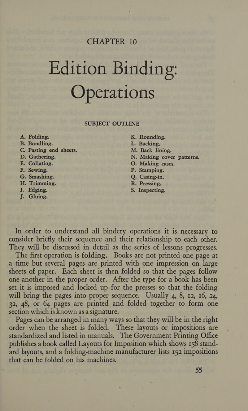 Edition Binding: Operations SUBJECT OUTLINE A. Folding. K. Rounding. B. Bundling. L. Backing. C. Pasting end sheets. M. Back lining. D. Gathering. N. Making cover patterns. E. Collating. O. Making cases. F. Sewing. P. Stamping. G. Smashing. Q. Casing-in. H. Trimming. R. Pressing. I. Edging. S. Inspecting. J. Gluing. In order to understand all bindery operations it is necessary to consider briefly their sequence and their relationship to each other. They. will be discussed in detail as the series of lessons progresses. The first operation is folding. Books are not printed one page at a time but several pages are printed with one impression on large sheets of paper. Each sheet is then folded so that the pages follow one another in the proper order. After the type for a book has been set it is imposed and locked up for the presses so that the folding will bring the pages into proper sequence. Usually 4, 8, 12, 16, 24, 32, 48, or 64 pages are printed and folded together to form one section which is known asa signature. Pages can be arranged in many ways so that they will be in the right order when the sheet is folded. These layouts or impositions are standardized and listed in manuals. The Government Printing Office publishes a book called Layouts for Imposition which shows 158 stand- ard layouts, and a folding-machine manufacturer lists 152 impositions that can be folded on his machines.