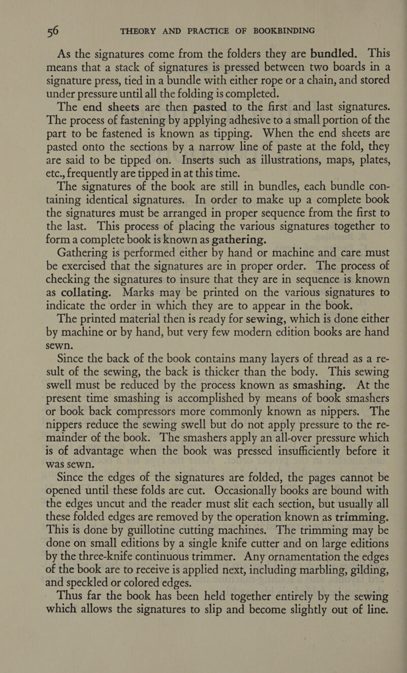 As the signatures come from the folders they are bundled. This means that a stack of signatures is pressed between two boards in a signature press, tied in a bundle with either rope or a chain, and stored under pressure until all the folding is completed. The end sheets are then pasted to the first and last signatures. The process of fastening by applying adhesive to a small portion of the part to be fastened is known as tipping. When the end sheets are pasted onto the sections by a narrow line of paste at the fold, they are said to be tipped on. Inserts such as illustrations, maps, plates, etc., frequently are tipped in at this time. The signatures of the book are still in bundles, each bundle con- taining identical signatures. In order to make up a complete book the signatures must be arranged in proper sequence from the first to the last. This process of placing the various signatures together to form a complete book is known as gathering. Gathering is performed either by hand or machine and care must be exercised that the signatures are in proper order. The process of checking the signatures to insure that they are in sequence is known as collating. Marks may be printed on the various signatures to indicate the order in which they are to appear in the book. The printed material then is ready for sewing, which is done either by machine or by hand, but very few modern edition books are hand sewn. Since the back of the book contains many layers of thread as a re- sult of the sewing, the back is thicker than the body. This sewing swell must be reduced by the process known as smashing. At the present time smashing is accomplished by means of book smashers or book back compressors more commonly known as nippers. The nippers reduce the sewing swell but do not apply pressure to the re- mainder of the book. The smashers apply an all-over pressure which is of advantage when the book was pressed insufficiently before it was sewn. Since the edges of the signatures are folded, the pages cannot be opened until these folds are cut. Occasionally books are bound with the edges uncut and the reader must slit each section, but usually all these folded edges are removed by the operation known as trimming. This is done by guillotine cutting machines. The trimming may be done on small editions by a single knife cutter and on large editions by the three-knife continuous trimmer. Any ornamentation the edges of the book are to receive is applied next, including marbling, gilding, and speckled or colored edges. Thus far the book has been held together entirely by the sewing — which allows the signatures to slip and become slightly out of line.