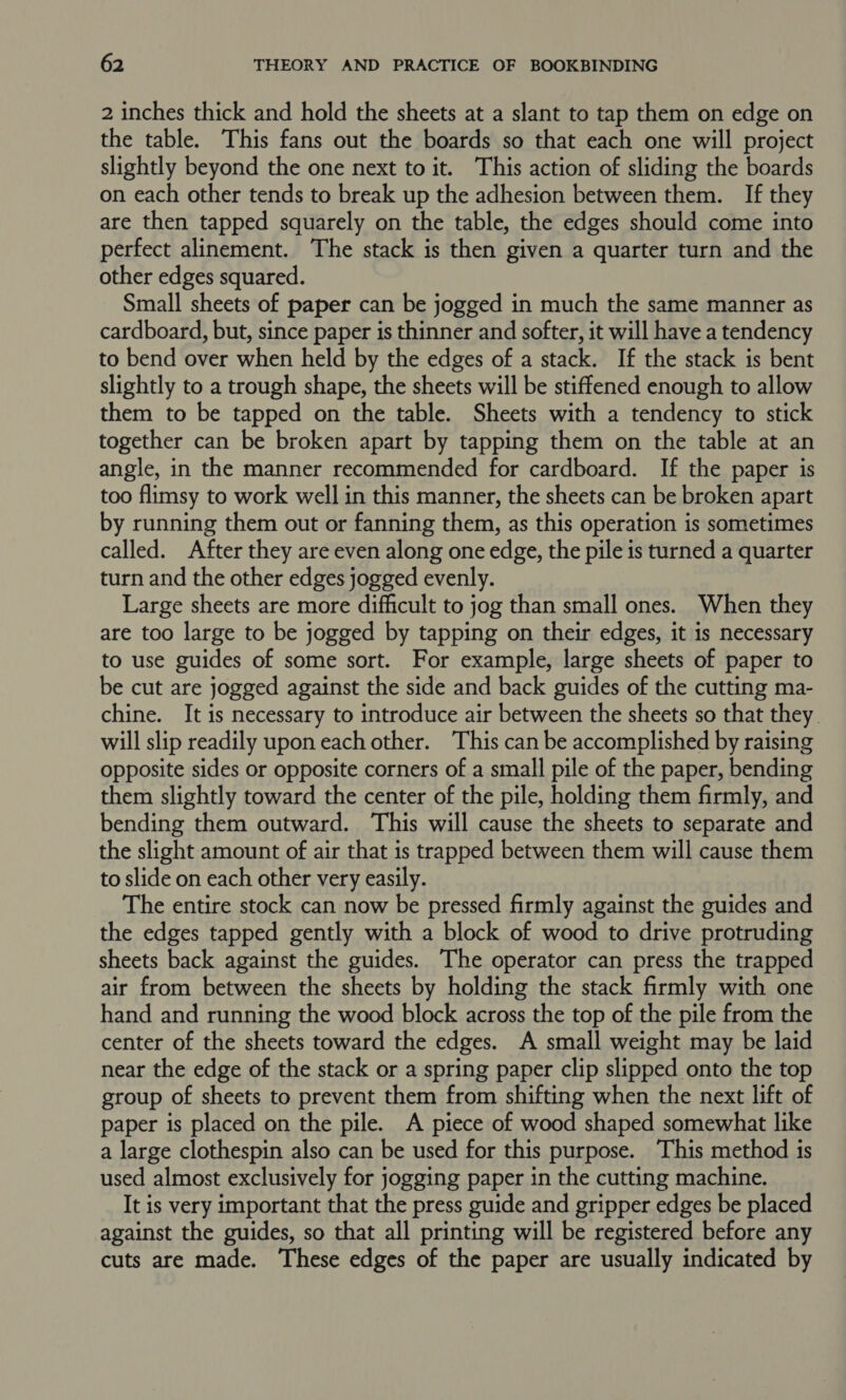 2 inches thick and hold the sheets at a slant to tap them on edge on the table. This fans out the boards so that each one will project slightly beyond the one next to it. This action of sliding the boards on each other tends to break up the adhesion between them. If they are then tapped squarely on the table, the edges should come into perfect alinement. The stack is then given a quarter turn and the other edges squared. Small sheets of paper can be jogged in much the same manner as cardboard, but, since paper is thinner and softer, it will have a tendency to bend over when held by the edges of a stack. If the stack is bent slightly to a trough shape, the sheets will be stiffened enough to allow them to be tapped on the table. Sheets with a tendency to stick together can be broken apart by tapping them on the table at an angle, in the manner recommended for cardboard. If the paper is too flimsy to work well in this manner, the sheets can be broken apart by running them out or fanning them, as this operation is sometimes called. After they are even along one edge, the pile is turned a quarter turn and the other edges jogged evenly. Large sheets are more difficult to jog than small ones. When they are too large to be jogged by tapping on their edges, it is necessary to use guides of some sort. For example, large sheets of paper to be cut are jogged against the side and back guides of the cutting ma- chine. It is necessary to introduce air between the sheets so that they will slip readily upon each other. This can be accomplished by raising opposite sides or opposite corners of a small pile of the paper, bending them slightly toward the center of the pile, holding them firmly, and bending them outward. This will cause the sheets to separate and the slight amount of air that is trapped between them will cause them to slide on each other very easily. The entire stock can now be pressed firmly against the guides and the edges tapped gently with a block of wood to drive protruding sheets back against the guides. The operator can press the trapped air from between the sheets by holding the stack firmly with one hand and running the wood block across the top of the pile from the center of the sheets toward the edges. A small weight may be laid near the edge of the stack or a spring paper clip slipped onto the top group of sheets to prevent them from shifting when the next lift of paper is placed on the pile. A piece of wood shaped somewhat like a large clothespin also can be used for this purpose. This method is used almost exclusively for jogging paper in the cutting machine. It is very important that the press guide and gripper edges be placed against the guides, so that all printing will be registered before any cuts are made. These edges of the paper are usually indicated by