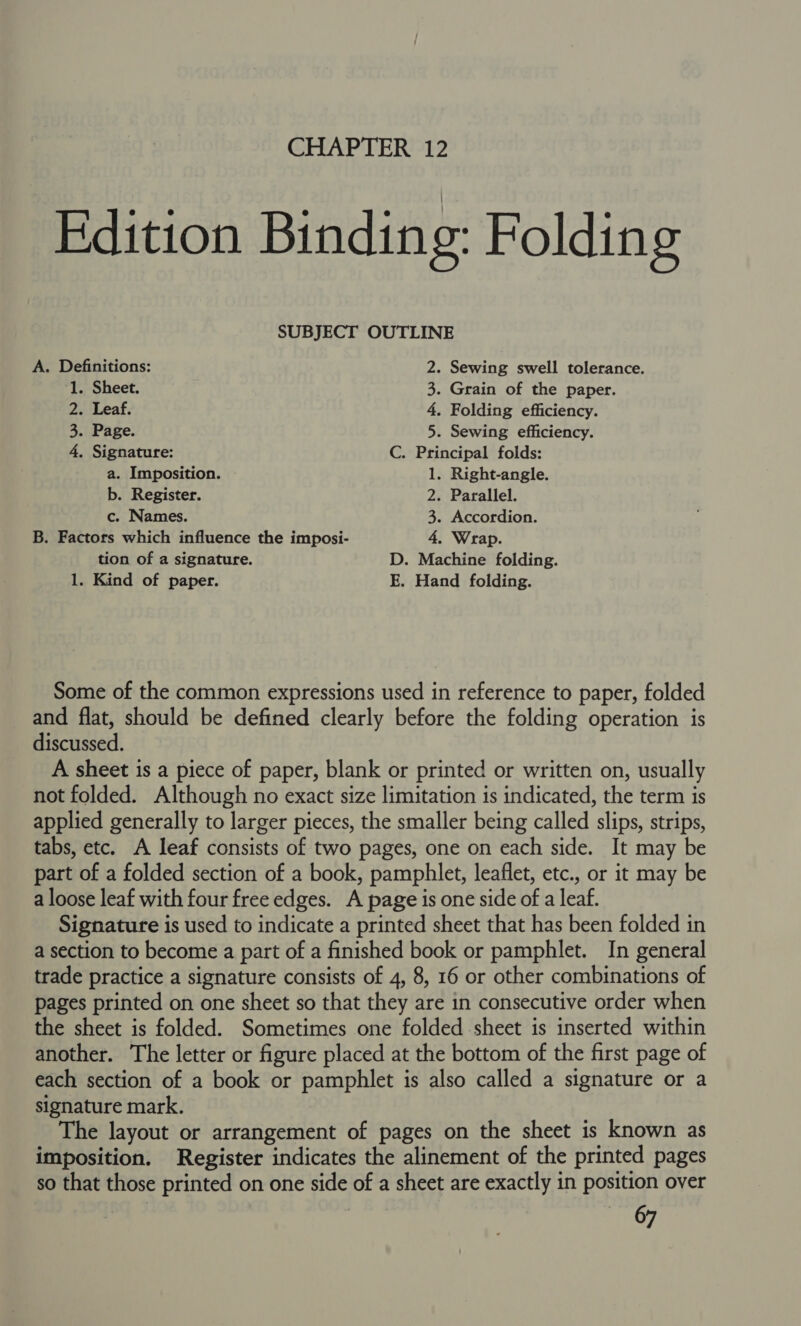 SUBJECT OUTLINE A. Definitions: 2. Sewing swell tolerance. 1. Sheet. 3. Grain of the paper. 2. Leaf. 4, Folding efficiency. 3. Page. 5. Sewing efficiency. 4. Signature: C. Principal folds: a. Imposition. 1. Right-angle. b. Register. 2. Parallel. c. Names. 3. Accordion. B. Factors which influence the imposi- 4, Wrap. tion of a signature. D. Machine folding. 1. Kind of paper. E. Hand folding. Some of the common expressions used in reference to paper, folded and flat, should be defined clearly before the folding operation is discussed. A sheet is a piece of paper, blank or printed or written on, usually not folded. Although no exact size limitation is indicated, the term is applied generally to larger pieces, the smaller being called slips, strips, tabs, etc. A leaf consists of two pages, one on each side. It may be part of a folded section of a book, pamphlet, leaflet, etc., or it may be a loose leaf with four free edges. A page is one side of a leaf. Signature is used to indicate a printed sheet that has been folded in a section to become a part of a finished book or pamphlet. In general trade practice a signature consists of 4, 8, 16 or other combinations of pages printed on one sheet so that they are in consecutive order when the sheet is folded. Sometimes one folded sheet is inserted within another. The letter or figure placed at the bottom of the first page of each section of a book or pamphlet is also called a signature or a signature mark. The layout or arrangement of pages on the sheet is known as imposition. Register indicates the alinement of the printed pages so that those printed on one side of a sheet are exactly in position over