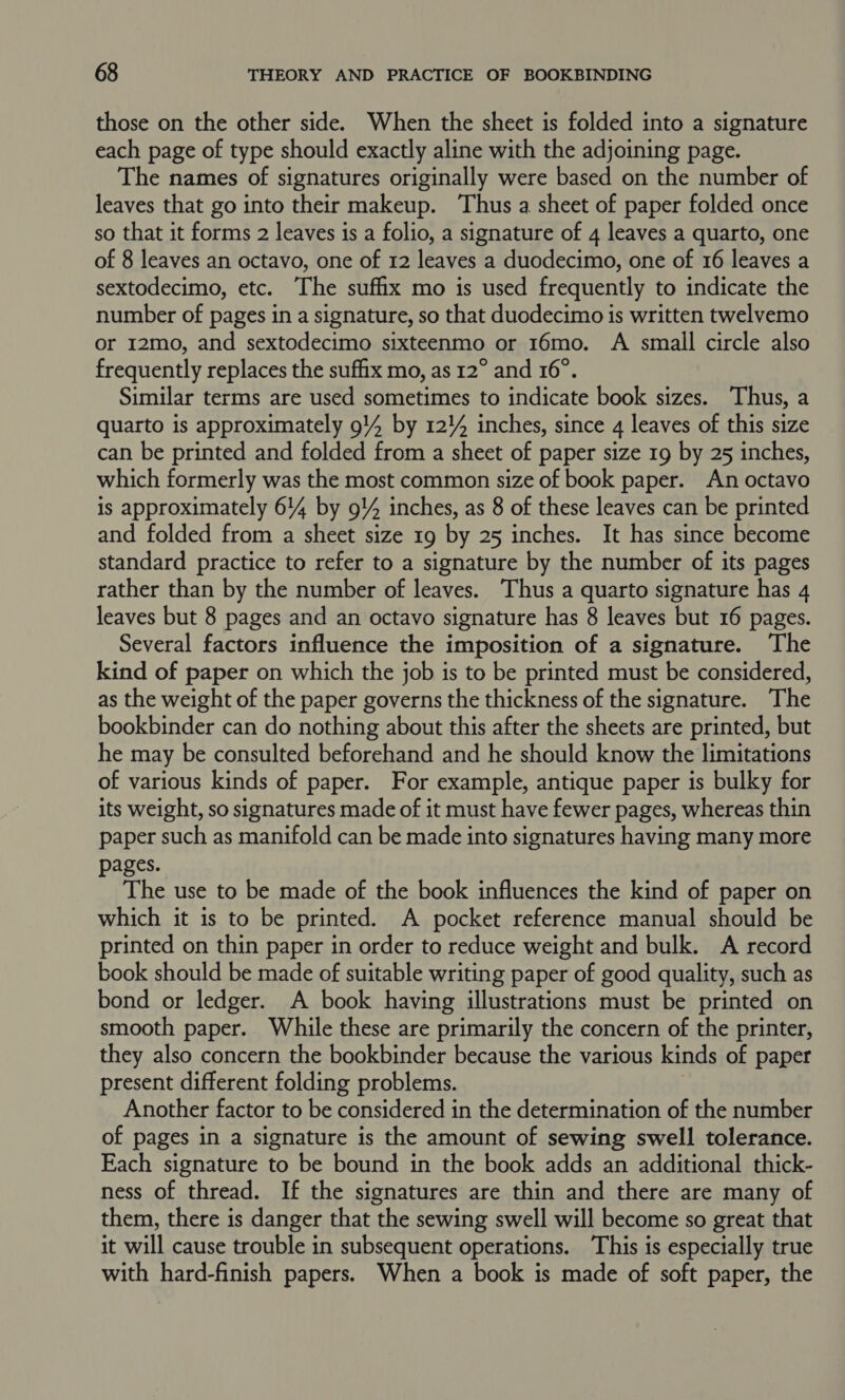 those on the other side. When the sheet is folded into a signature each page of type should exactly aline with the adjoining page. The names of signatures originally were based on the number of leaves that go into their makeup. Thus a sheet of paper folded once so that it forms 2 leaves is a folio, a signature of 4 leaves a quarto, one of 8 leaves an octavo, one of 12 leaves a duodecimo, one of 16 leaves a sextodecimo, etc. The suffix mo is used frequently to indicate the number of pages in a signature, so that duodecimo is written twelvemo or 12mo, and sextodecimo sixteenmo or 16mo. A small circle also frequently replaces the suffix mo, as 12° and 16°. Similar terms are used sometimes to indicate book sizes. Thus, a quarto is approximately 94 by 12!4 inches, since 4 leaves of this size can be printed and folded from a sheet of paper size 19 by 25 inches, which formerly was the most common size of book paper. An octavo is approximately 614 by 9!4 inches, as 8 of these leaves can be printed and folded from a sheet size 19 by 25 inches. It has since become standard practice to refer to a signature by the number of its pages rather than by the number of leaves. Thus a quarto signature has 4 leaves but 8 pages and an octavo signature has 8 leaves but 16 pages. Several factors influence the imposition of a signature. The kind of paper on which the job is to be printed must be considered, as the weight of the paper governs the thickness of the signature. The bookbinder can do nothing about this after the sheets are printed, but he may be consulted beforehand and he should know the limitations of various kinds of paper. For example, antique paper is bulky for its weight, so signatures made of it must have fewer pages, whereas thin paper such as manifold can be made into signatures having many more pages. The use to be made of the book influences the kind of paper on which it is to be printed. A pocket reference manual should be printed on thin paper in order to reduce weight and bulk. A record book should be made of suitable writing paper of good quality, such as bond or ledger. A book having illustrations must be printed on smooth paper. While these are primarily the concern of the printer, they also concern the bookbinder because the various kinds of paper present different folding problems. Another factor to be considered in the determination of the number of pages in a signature is the amount of sewing swell tolerance. Each signature to be bound in the book adds an additional thick- ness of thread. If the signatures are thin and there are many of them, there is danger that the sewing swell will become so great that it will cause trouble in subsequent operations. This is especially true with hard-finish papers. When a book is made of soft paper, the