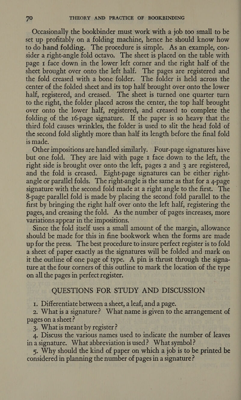 Occasionally the bookbinder must work with a job too small to be set up profitably on a folding machine, hence he should know how to do hand folding. The procedure is simple. As an example, con- sider a right-angle fold octavo. The sheet is placed on the table with page 1 face down in the lower left corner and the right half of the sheet brought over onto the left half. The pages are registered and the fold creased with a bone folder. The folder is held across the center of the folded sheet and its top half brought over onto the lower half, registered, and creased. The sheet is turned one quarter turn to the right, the folder placed across the center, the top half brought over onto the lower half, registered, and creased to complete the folding of the 16-page signature. If the paper is so heavy that the third fold causes wrinkles, the folder is used to slit the head fold of the second fold slightly more than half its length before the final fold is made. Other impositions are handled similarly. Four-page signatures have but one fold. They are laid with page 1 face down to the left, the right side is brought over onto the left, pages 2 and 3 are registered, and the fold is creased. Eight-page signatures can be either right- angle or parallel folds. The right-angle is the same as that for a 4-page signature with the second fold made at a right angle to the first. The 8-page parallel fold is made by placing the second fold parallel to the first by bringing the right half over onto the left half, registering the pages, and creasing the fold. As the number of pages increases, more variations appear in the impositions. Since the fold itself uses a small amount of the margin, allowance should be made for this in fine bookwork when the forms are made up for the press. The best procedure to insure perfect register is to fold a sheet of paper exactly as the signatures will be folded and mark on it the outline of one page of type. A pin is thrust through the signa- ture at the four corners of this outline to mark the location of the type on all the pages in perfect register. QUESTIONS FOR STUDY AND DISCUSSION 1. Differentiate between a sheet, a leaf, and a page. | 2. What is a signature? What name is given to the arrangement of pages on a sheet? 3. What is meant by register? 4. Discuss the various names used to indicate the number of leaves in asignature. What abbreviation is used? What symbol? 5. Why should the kind of paper on which a job is to be printed be considered in planning the number of pages in a signature?