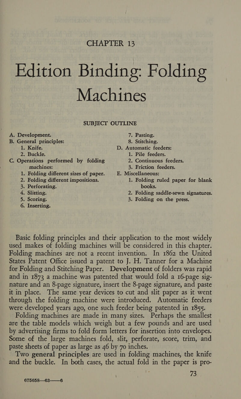 Edition Binding: Folding Machines SUBJECT OUTLINE A. Development. 7. Pasting. B. General principles: 8. Stitching. 1. Knife. D. Automatic feeders: 2. Buckle. 1. Pile feeders. C. Operations performed by folding 2. Continuous feeders. machines: 3. Friction feeders. 1. Folding different sizes of paper. E. Miscellaneous: 2. Folding different impositions. 1. Folding ruled paper for blank 3. Perforating. books. 4, Slitting. 2. Folding saddle-sewn signatures. 5. Scoring. 3. Folding on the press. 6. Inserting. Basic folding principles and their application to the most widely used makes of folding machines will be considered in this chapter. Folding machines are not a recent invention. In 1862 the United States Patent Office issued a patent to J. H. Tanner for a Machine for Folding and Stitching Paper. Development of folders was rapid and in 1873 a machine was patented that would fold a 16-page sig- nature and an 8-page signature, insert the 8-page signature, and paste it in place. The same year devices to cut and slit paper as it went through the folding machine were introduced. Automatic feeders were developed years ago, one such feeder being patented in 1855. Folding machines are made in many sizes. Perhaps the smallest are the table models which weigh but a few pounds and are used by advertising firms to fold form letters for insertion into envelopes. Some of the large machines fold, slit, perforate, score, trim, and paste sheets of paper as large as 46 by 70 inches. Two general principles are used in folding machines, the knife and the buckle. In both cases, the actual fold in the paper is pro- 73 675658—63—6