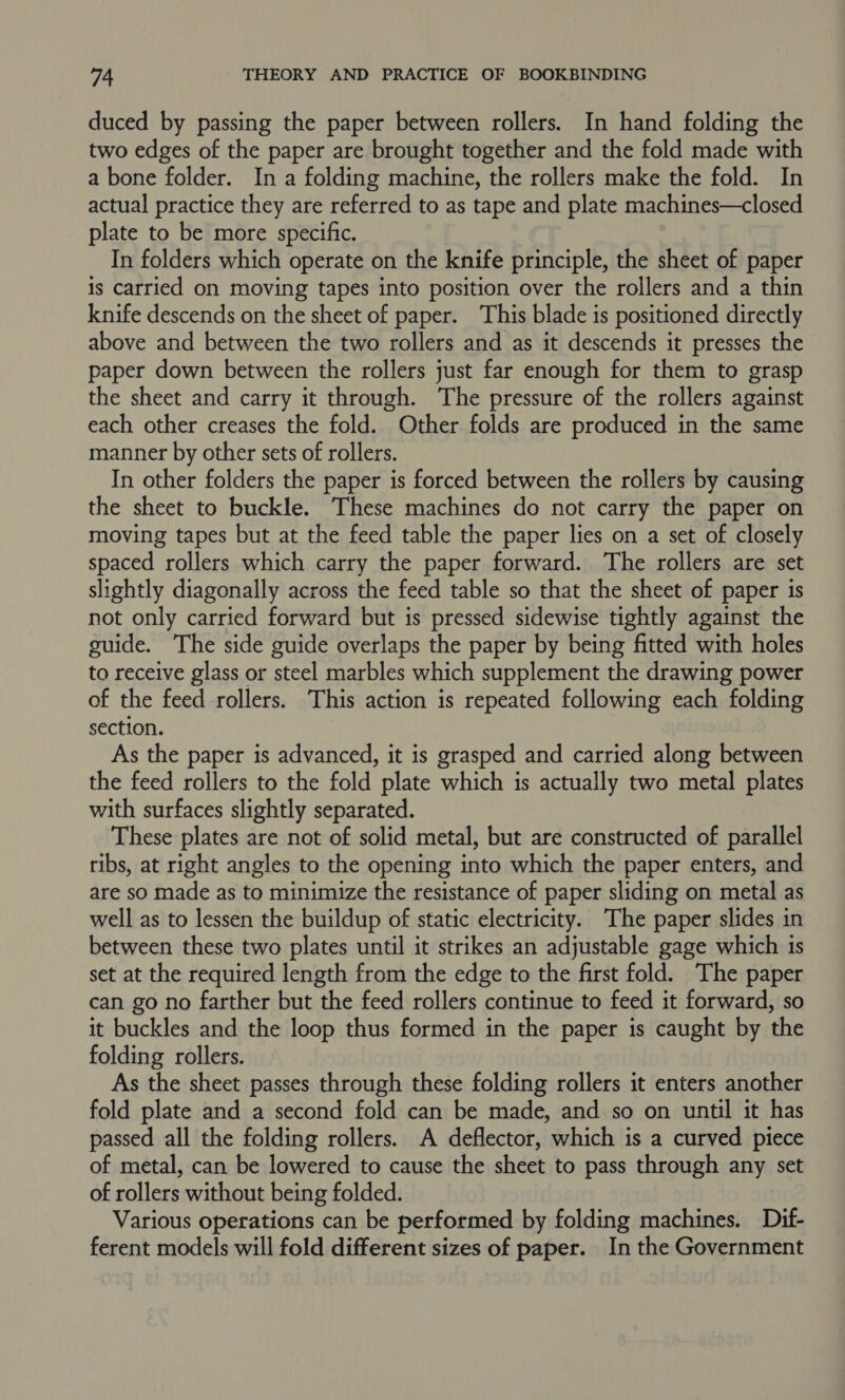 duced by passing the paper between rollers. In hand folding the two edges of the paper are brought together and the fold made with a bone folder. In a folding machine, the rollers make the fold. In actual practice they are referred to as tape and plate machines—closed plate to be more specific. In folders which operate on the knife principle, the sheet of paper is carried on moving tapes into position over the rollers and a thin knife descends on the sheet of paper. This blade is positioned directly above and between the two rollers and as it descends it presses the paper down between the rollers just far enough for them to grasp the sheet and carry it through. The pressure of the rollers against each other creases the fold. Other folds are produced in the same manner by other sets of rollers. In other folders the paper is forced between the rollers by causing the sheet to buckle. These machines do not carry the paper on moving tapes but at the feed table the paper lies on a set of closely spaced rollers which carry the paper forward. The rollers are set slightly diagonally across the feed table so that the sheet of paper is not only carried forward but is pressed sidewise tightly against the guide. The side guide overlaps the paper by being fitted with holes to receive glass or steel marbles which supplement the drawing power of the feed rollers. This action is repeated following each folding section. As the paper is advanced, it is grasped and carried along between the feed rollers to the fold plate which is actually two metal plates with surfaces slightly separated. These plates are not of solid metal, but are constructed of parallel ribs, at right angles to the opening into which the paper enters, and are so made as to minimize the resistance of paper sliding on metal as well as to lessen the buildup of static electricity. The paper slides in between these two plates until it strikes an adjustable gage which is set at the required length from the edge to the first fold. The paper can go no farther but the feed rollers continue to feed it forward, so it buckles and the loop thus formed in the paper is caught by the folding rollers. As the sheet passes through these folding rollers it enters another fold plate and a second fold can be made, and so on until it has passed all the folding rollers. A deflector, which is a curved piece of metal, can be lowered to cause the sheet to pass through any set of rollers without being folded. Various operations can be performed by folding machines. Dif- ferent models will fold different sizes of paper. In the Government