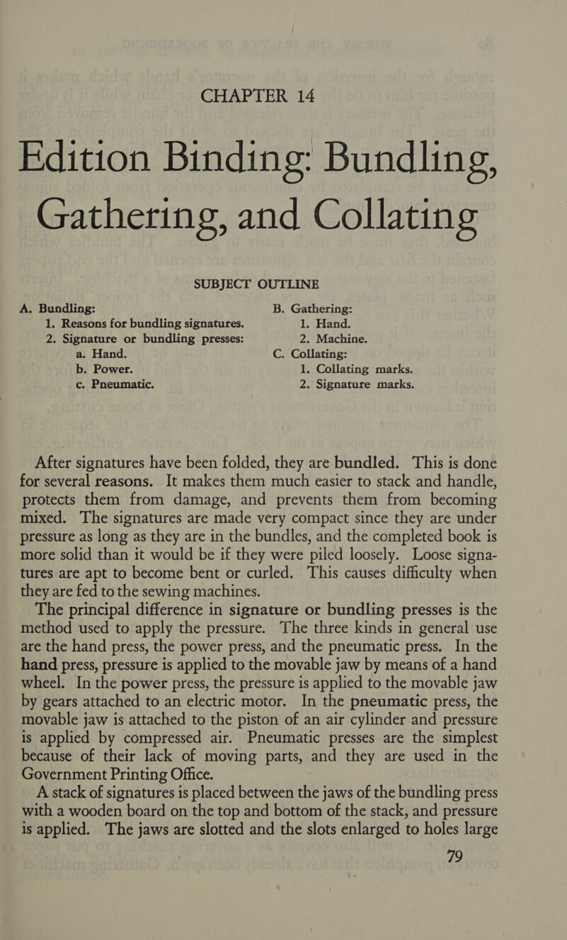 Edition Binding: Bundling, Gathering, and Collating SUBJECT OUTLINE A. Bundling: B. Gathering: 1. Reasons for bundling signatures. 1. Hand. 2. Signature or bundling presses: 2. Machine. a. Hand. C. Collating: b. Power. 1. Collating marks. c. Pneumatic. 2. Signature marks. After signatures have been folded, they are bundled. This is done for several reasons. It makes them much easier to stack and handle, protects them from damage, and prevents them from becoming mixed. The signatures are made very compact since they are under pressure as long as they are in the bundles, and the completed book is more solid than it would be if they were piled loosely. Loose signa- tures are apt to become bent or curled. This causes difficulty when they are fed to the sewing machines. The principal difference in signature or bundling presses is the method used to apply the pressure. The three kinds in general use are the hand press, the power press, and the pneumatic press. In the hand press, pressure is applied to the movable jaw by means of a hand wheel. In the power press, the pressure is applied to the movable jaw by gears attached to an electric motor. In the pneumatic press, the movable jaw is attached to the piston of an air cylinder and pressure is applied by compressed air. Pneumatic presses are the simplest because of their lack of moving parts, and they are used in the Government Printing Office. A stack of signatures is placed between the jaws of the bundling press with a wooden board on the top and bottom of the stack, and pressure is applied. The jaws are slotted and the slots enlarged to holes large