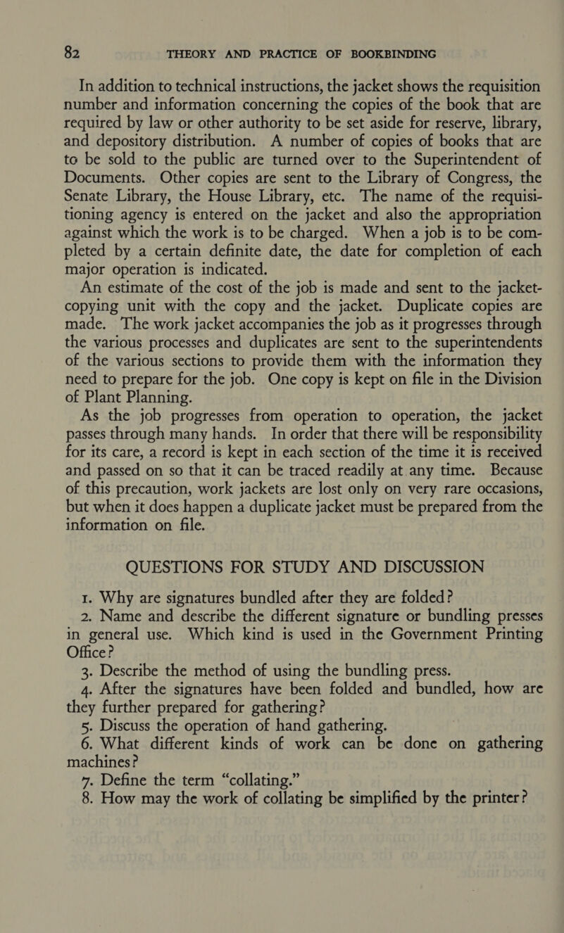 In addition to technical instructions, the jacket shows the requisition number and information concerning the copies of the book that are required by law or other authority to be set aside for reserve, library, and depository distribution. A number of copies of books that are to be sold to the public are turned over to the Superintendent of Documents. Other copies are sent to the Library of Congress, the Senate Library, the House Library, etc. The name of the requisi- tioning agency is entered on the jacket and also the appropriation against which the work is to be charged. When a job is to be com- pleted by a certain definite date, the date for completion of each major operation is indicated. An estimate of the cost of the job is made and sent to the jacket- copying unit with the copy and the jacket. Duplicate copies are made. The work jacket accompanies the job as it progresses through the various processes and duplicates are sent to the superintendents of the various sections to provide them with the information they need to prepare for the job. One copy is kept on file in the Division of Plant Planning. As the job progresses from operation to operation, the jacket passes through many hands. In order that there will be responsibility for its care, a record is kept in each section of the time it is received and passed on so that it can be traced readily at any time. Because of this precaution, work jackets are lost only on very rare occasions, but when it does happen a duplicate jacket must be prepared from the information on file. QUESTIONS FOR STUDY AND DISCUSSION 1. Why are signatures bundled after they are folded? 2. Name and describe the different signature or bundling presses in general use. Which kind is used in the Government Printing Officer 3. Describe the method of using the bundling press. 4. After the signatures have been folded and bundled, how are they further prepared for gathering? 5. Discuss the operation of hand gathering. | 6. What different kinds of work can be done on gathering machines? 7. Define the term “collating.” 8. How may the work of collating be simplified by the printer?