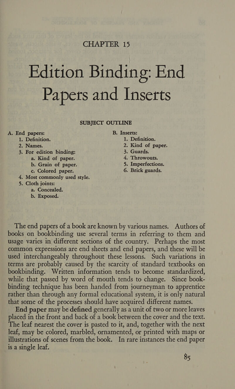 CHAPTER 15 Edition Binding: End Papers and Inserts SUBJECT OUTLINE A. End papers: B. Inserts: 1. Definition. 1. Definition. 2. Names. 2. Kind of paper. 3. For edition binding: 3. Guards. a. Kind of paper. 4, Throwouts. b. Grain of paper. 5. Imperfections. c. Colored paper. 6. Brick guards. 4. Most commonly used style. 5. Cloth joints: a. Concealed. b. Exposed. The end papers of a book are known by various names. Authors of books on bookbinding use several terms in referring to them and usage varies in different sections of the country. Perhaps the most common expressions are end sheets and end papers, and these will be used interchangeably throughout these lessons. Such variations in terms are probably caused by the scarcity of standard textbooks on bookbinding. Written information tends to become standardized, while that passed by word of mouth tends to change. Since book- binding technique has been handed from journeyman to apprentice rather than through any formal educational system, it is only natural that some of the processes should have acquired different names. End paper may be defined generally as a unit of two or more leaves placed in the front and back of a book between the cover and the text. The leaf nearest the cover is pasted to it, and, together with the next leaf, may be colored, marbled, ornamented, or printed with maps or illustrations of scenes from the book. In rare instances the end paper is a single leaf.