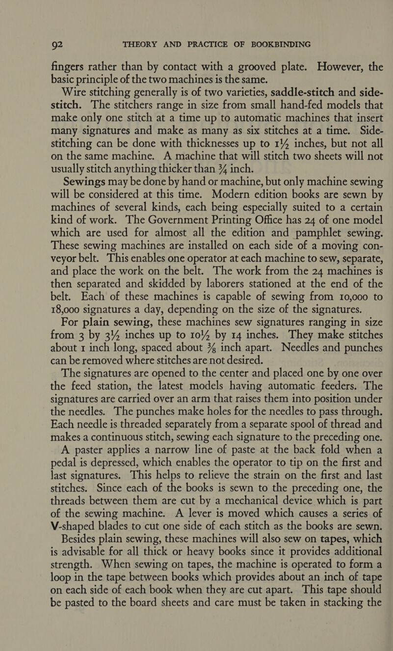 fingers rather than by contact with a grooved plate. However, the basic principle of the two machines is the same. Wire stitching generally is of two varieties, saddle-stitch and side- stitch. The stitchers range in size from small hand-fed models that make only one stitch at a time up to automatic machines that insert many signatures and make as many as six stitches at a time. Side- stitching can be done with thicknesses up to 114 inches, but not all on the same machine. A machine that will stitch two sheets will not usually stitch anything thicker than 34 inch. Sewings may be done by hand or machine, but only machine sewing will be considered at this time. Modern edition books are sewn by machines of several kinds, each being especially suited to a certain kind of work. The Government Printing Office has 24 of one model which are used for almost all the edition and pamphlet sewing. These sewing machines are installed on each side of a moving con- veyor belt. This enables one operator at each machine to sew, separate, and place the work on the belt. The work from the 24 machines is then separated and skidded by laborers stationed at the end of the belt. Each of these machines is capable of sewing from 10,000 to 18,000 signatures a day, depending on the size of the signatures. For plain sewing, these machines sew signatures ranging in size from 3 by 34 inches up to 1044 by 14 inches. They make stitches about 1 inch long, spaced about 3 inch apart. Needles and punches can be removed where stitches are not desired. The signatures are opened to the center and placed one by one over the feed station, the latest models having automatic feeders. The signatures are carried over an arm that raises them into position under the needles. The punches make holes for the needles to pass through. Each needle is threaded separately from a separate spool of thread and makes a continuous stitch, sewing each signature to the preceding one. A paster applies a narrow line of paste at the back fold when a pedal is depressed, which enables the operator to tip on the first and last signatures. This helps to relieve the strain on the first and last stitches. Since each of the books is sewn to the preceding one, the threads between them are cut by a mechanical device which is part of the sewing machine. A lever is moved which causes a series of V-shaped blades to cut one side of each stitch as the books are sewn. Besides plain sewing, these machines will also sew on tapes, which is advisable for all thick or heavy books since it provides additional strength. When sewing on tapes, the machine is operated to form a loop in the tape between books which provides about an inch of tape on each side of each book when they are cut apart. This tape should be pasted to the board sheets and care must be taken in stacking the