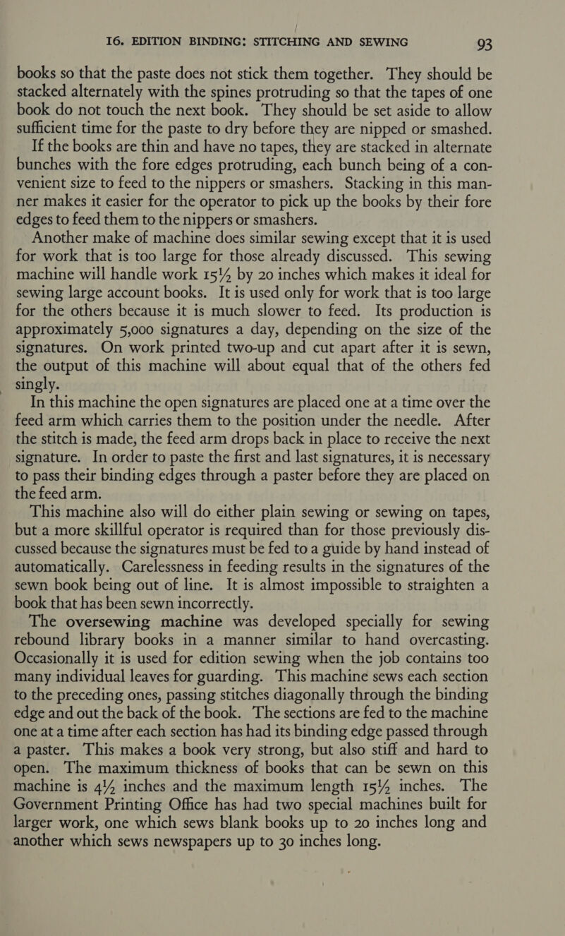 books so that the paste does not stick them together. They should be stacked alternately with the spines protruding so that the tapes of one book do not touch the next book. They should be set aside to allow sufficient time for the paste to dry before they are nipped or smashed. If the books are thin and have no tapes, they are stacked in alternate bunches with the fore edges protruding, each bunch being of a con- venient size to feed to the nippers or smashers. Stacking in this man- ner makes it easier for the operator to pick up the books by their fore edges to feed them to the nippers or smashers. Another make of machine does similar sewing except that it is used for work that is too large for those already discussed. This sewing machine will handle work 15!4 by 20 inches which makes it ideal for sewing large account books. It is used only for work that is too large for the others because it is much slower to feed. Its production is approximately 5,000 signatures a day, depending on the size of the signatures. On work printed two-up and cut apart after it is sewn, the output of this machine will about equal that of the others fed singly. In this machine the open signatures are placed one at a time over the feed arm which carries them to the position under the needle. After the stitch is made, the feed arm drops back in place to receive the next signature. In order to paste the first and last signatures, it is necessary to pass their binding edges through a paster before they are placed on the feed arm. This machine also will do either plain sewing or sewing on tapes, but a more skillful operator is required than for those previously dis- cussed because the signatures must be fed to a guide by hand instead of automatically. Carelessness in feeding results in the signatures of the sewn book being out of line. It is almost impossible to straighten a book that has been sewn incorrectly. The oversewing machine was developed specially for sewing rebound library books in a manner similar to hand overcasting. Occasionally it is used for edition sewing when the job contains too many individual leaves for guarding. This machine sews each section to the preceding ones, passing stitches diagonally through the binding edge and out the back of the book. The sections are fed to the machine one at a time after each section has had its binding edge passed through a paster. This makes a book very strong, but also stiff and hard to open. The maximum thickness of books that can be sewn on this machine is 444 inches and the maximum length 154 inches. The Government Printing Office has had two special machines built for larger work, one which sews blank books up to 20 inches long and another which sews newspapers up to 30 inches long.