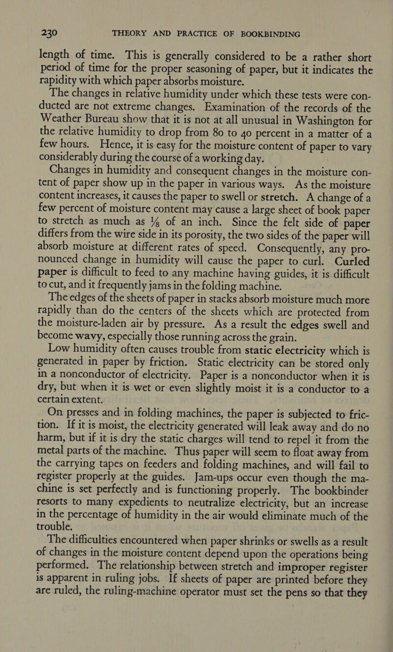 length of time. This is generally considered to be a rather short period of time for the proper seasoning of paper, but it indicates the rapidity with which paper absorbs moisture. The changes in relative humidity under which these tests were con- ducted are not extreme changes. Examination of the records of the Weather Bureau show that it is not at all unusual in Washington for the relative humidity to drop from 80 to 4o percent in a matter of a few hours. Hence, it is easy for the moisture content of paper to vary considerably during the course of a working day. Changes in humidity and consequent changes in the moisture con- tent of paper show up in the paper in various ways. As the moisture content increases, it causes the paper to swell or stretch. A change of a few percent of moisture content may cause a large sheet of book paper to stretch as much as % of an inch. Since the felt side of paper differs from the wire side in its porosity, the two sides of the paper will absorb moisture at different rates of speed. Consequently, any pro- nounced change in humidity will cause the paper to curl. Curled paper is dificult to feed to any machine having guides, it is difficult to cut, and it frequently jams in the folding machine. The edges of the sheets of paper in stacks absorb moisture much more rapidly than do the centers of the sheets which are protected from the moisture-laden air by pressure. As a result the edges swell and become wavy, especially those running across the grain. Low humidity often causes trouble from static electricity which is generated in paper by friction. Static electricity can be stored only in a nonconductor of electricity. Paper is a nonconductor when it is dry, but when it is wet or even slightly moist it is a conductor to a certain extent. On presses and in folding machines, the paper is subjected to fric- tion. If it is moist, the electricity generated will leak away and do no harm, but if it is dry the static charges will tend to repel it from the metal parts of the machine. Thus paper will seem to float away from the carrying tapes on feeders and folding machines, and will fail to register properly at the guides. Jam-ups occur even though the ma- chine is set perfectly and is functioning properly. The bookbinder resorts to many expedients to neutralize electricity, but an increase in the percentage of humidity in the air would eliminate much of the trouble. The difficulties encountered when paper shrinks or swells as a result of changes in the moisture content depend upon the operations being performed. The relationship between stretch and improper register is apparent in ruling jobs. If sheets of paper are printed before they are ruled, the ruling-machine operator must set the pens so that they