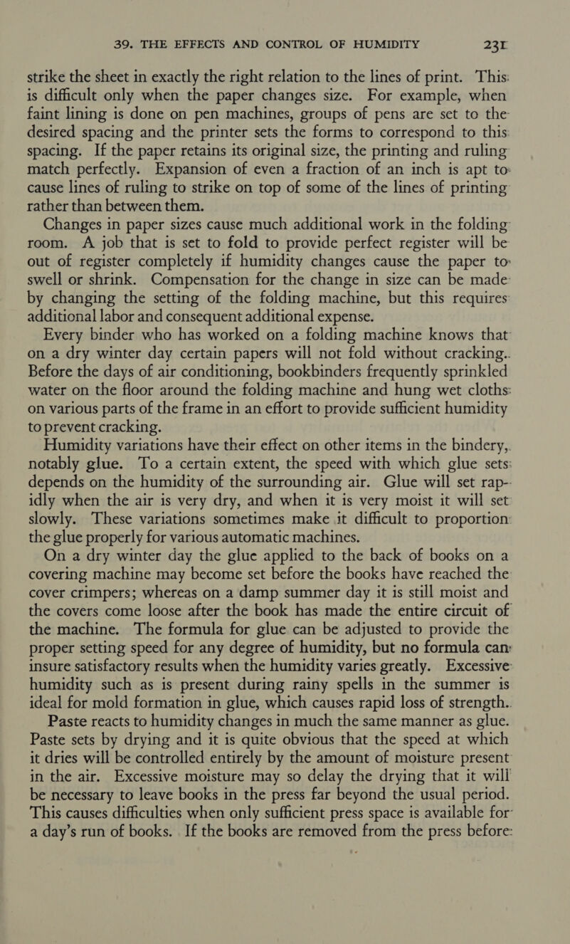 strike the sheet in exactly the right relation to the lines of print. This: is dificult only when the paper changes size. For example, when faint lining is done on pen machines, groups of pens are set to the desired spacing and the printer sets the forms to correspond to this: spacing. If the paper retains its original size, the printing and ruling match perfectly. Expansion of even a fraction of an inch is apt to: cause lines of ruling to strike on top of some of the lines of printing rather than between them. Changes in paper sizes cause much additional work in the folding room. A job that is set to fold to provide perfect register will be out of register completely if humidity changes cause the paper to: swell or shrink. Compensation for the change in size can be made by changing the setting of the folding machine, but this requires additional labor and consequent additional expense. Every binder who has worked on a folding machine knows that on a dry winter day certain papers will not fold without cracking.. Before the days of air conditioning, bookbinders frequently sprinkled water on the floor around the folding machine and hung wet cloths: on various parts of the frame in an effort to provide sufficient humidity to prevent cracking. Humidity variations have their effect on other items in the bindery,. notably glue. To a certain extent, the speed with which glue sets: depends on the humidity of the surrounding air. Glue will set rap- idly when the air is very dry, and when it is very moist it will set slowly. These variations sometimes make it difficult to proportion the glue properly for various automatic machines. On a dry winter day the glue applied to the back of books on a covering machine may become set before the books have reached the cover crimpers; whereas on a damp summer day it 1s still moist and the covers come loose after the book has made the entire circuit of the machine. The formula for glue can be adjusted to provide the proper setting speed for any degree of humidity, but no formula can: insure satisfactory results when the humidity varies greatly. Excessive: humidity such as is present during rainy spells in the summer is ideal for mold formation in glue, which causes rapid loss of strength.. Paste reacts to humidity changes in much the same manner as glue. Paste sets by drying and it is quite obvious that the speed at which it dries will be controlled entirely by the amount of moisture present in the air. Excessive moisture may so delay the drying that it will be necessary to leave books in the press far beyond the usual period. This causes difficulties when only sufficient press space is available for a day’s run of books. If the books are removed from the press before: