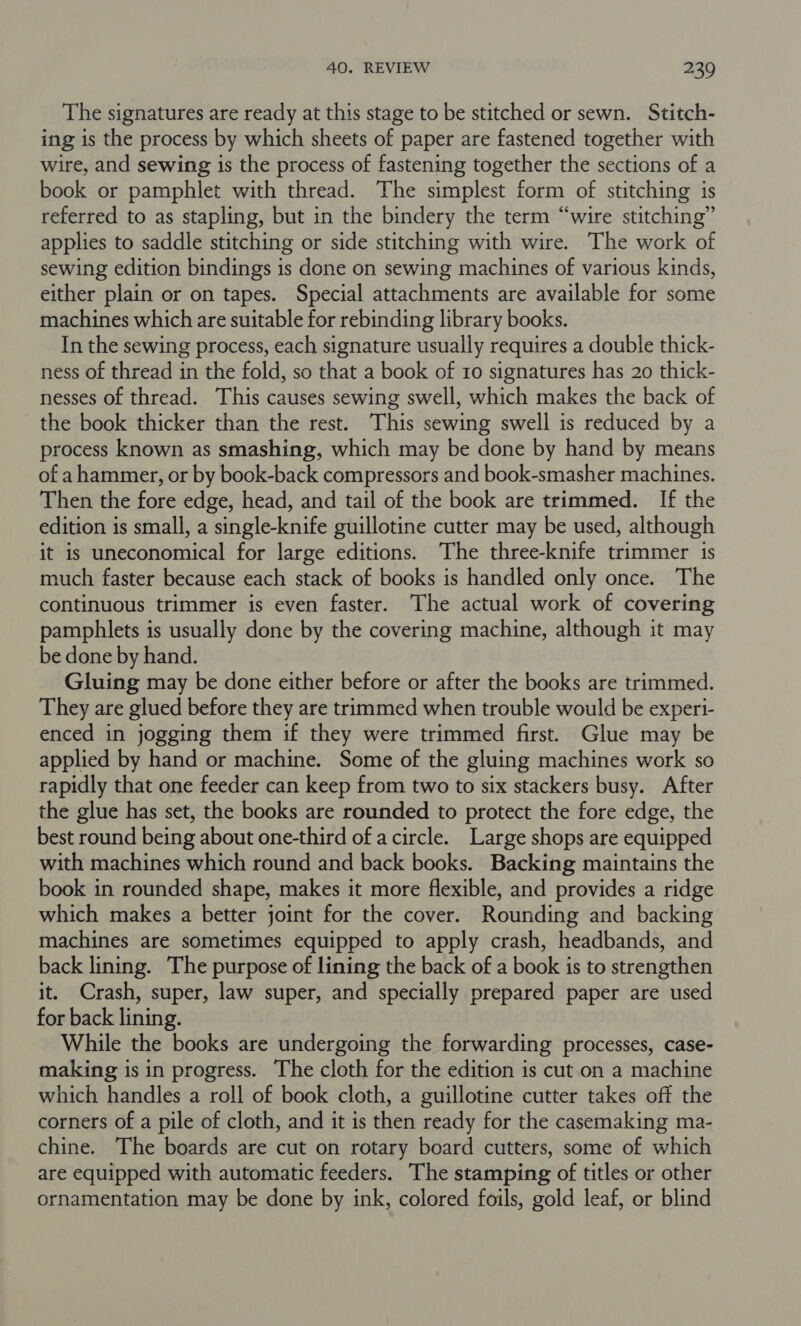 The signatures are ready at this stage to be stitched or sewn. Stitch- ing is the process by which sheets of paper are fastened together with wire, and sewing is the process of fastening together the sections of a book or pamphlet with thread. The simplest form of stitching is referred to as stapling, but in the bindery the term “wire stitching” applies to saddle stitching or side stitching with wire. The work of sewing edition bindings is done on sewing machines of various kinds, either plain or on tapes. Special attachments are available for some machines which are suitable for rebinding library books. In the sewing process, each signature usually requires a double thick- ness of thread in the fold, so that a book of 10 signatures has 20 thick- nesses of thread. This causes sewing swell, which makes the back of the book thicker than the rest. This sewing swell is reduced by a process known as smashing, which may be done by hand by means of a hammer, or by book-back compressors and book-smasher machines. Then the fore edge, head, and tail of the book are trimmed. If the edition is small, a single-knife guillotine cutter may be used, although it is uneconomical for large editions. The three-knife trimmer is much faster because each stack of books is handled only once. The continuous trimmer is even faster. The actual work of covering pamphlets is usually done by the covering machine, although it may be done by hand. Gluing may be done either before or after the books are trimmed. They are glued before they are trimmed when trouble would be experi- enced in jogging them if they were trimmed first. Glue may be applied by hand or machine. Some of the gluing machines work so rapidly that one feeder can keep from two to six stackers busy. After the glue has set, the books are rounded to protect the fore edge, the best round being about one-third of a circle. Large shops are equipped with machines which round and back books. Backing maintains the book in rounded shape, makes it more flexible, and provides a ridge which makes a better joint for the cover. Rounding and backing machines are sometimes equipped to apply crash, headbands, and back lining. The purpose of lining the back of a book is to strengthen it. Crash, super, law super, and specially prepared paper are used for back lining. While the books are undergoing the forwarding processes, case- making is in progress. The cloth for the edition is cut on a machine which handles a roll of book cloth, a guillotine cutter takes off the corners of a pile of cloth, and it is then ready for the casemaking ma- chine. The boards are cut on rotary board cutters, some of which are equipped with automatic feeders. The stamping of titles or other ornamentation may be done by ink, colored foils, gold leaf, or blind