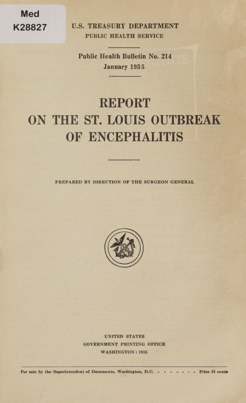 Med K28827 U.S. TREASURY DEPARTMENT PUBLIC HEALTH SERVICE Public Health Bulletin No. 214 January 1935 REPORT By ON THE ST. LOUIS OUTBREAK OF ENCEPHALITIS PREPARED BY DIRECTION OF THE SURGEON GENERAL  UNITED STATES GOVERNMENT PRINTING OFFICE WASHINGTON : 1935 For sale by the Superintendent of Documents, Washington, D.C. - - - - = = = Price 15 cents