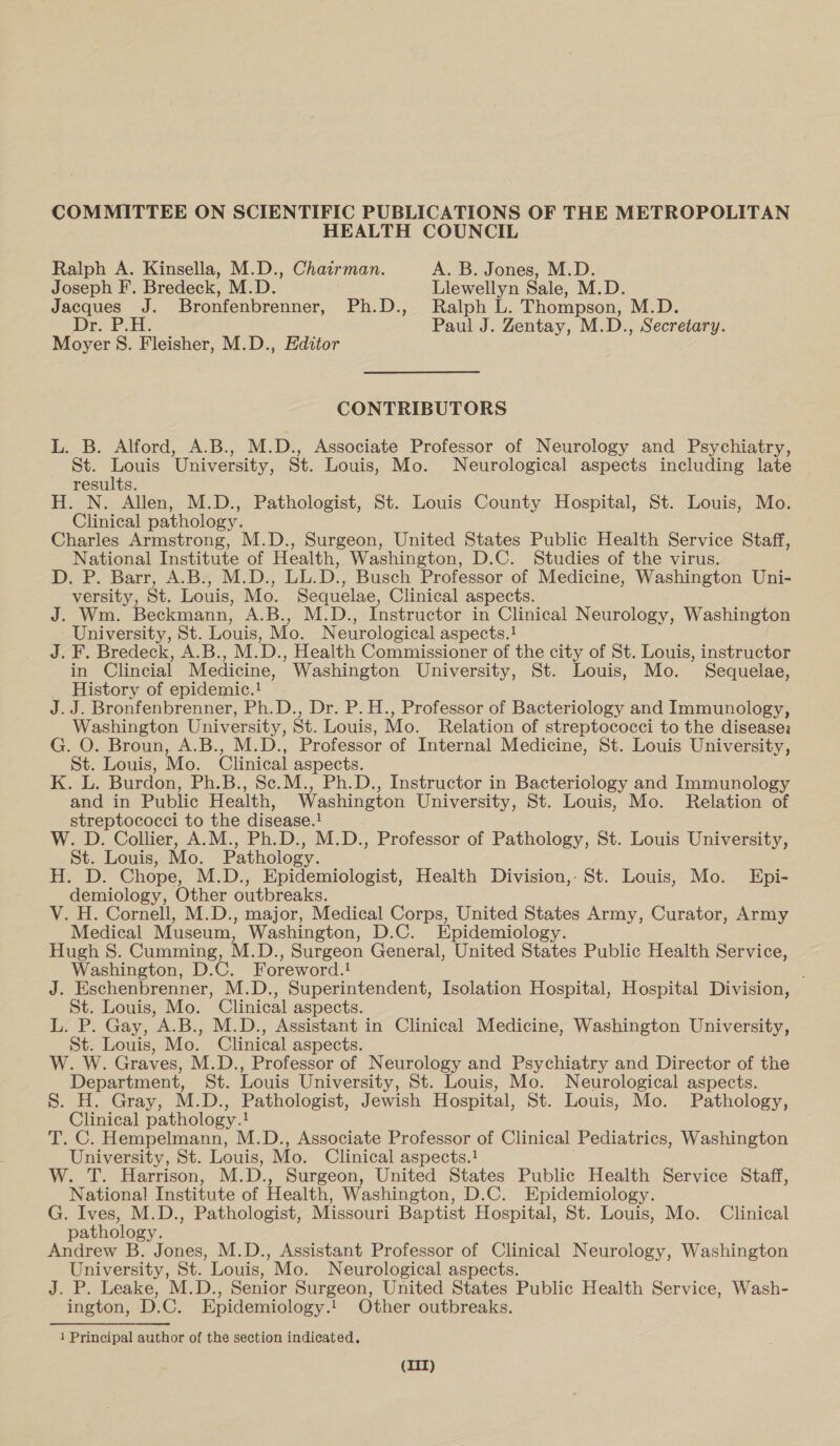 COMMITTEE ON SCIENTIFIC PUBLICATIONS OF THE METROPOLITAN HEALTH COUNCIL Ralph A. Kinsella, M.D., Chairman. A. B. Jones, M.D. Joseph F. Bredeck, M.D. Llewellyn Sale, M.D. Jacques J. Bronfenbrenner, Ph.D., Ralph L. Thompson, M.D. De. Pat. Paul J. Zentay, M.D., Secretary. Moyer S. Fleisher, M.D., Editor CONTRIBUTORS L. B. Alford, A.B., M.D., Associate Professor of Neurology and Psychiatry, St. Louis University, St. Louis, Mo. Neurological aspects including late results. H. N. Allen, M.D., Pathologist, St. Louis County Hospital, St. Louis, Mo. Clinical pathology. Charles Armstrong, M.D., Surgeon, United States Public Health Service Staff, National Institute of Health, Washington, D.C. Studies of the virus. De Pharr, -A~Bbs- MDs, -Lh. De, Busch Professor of Medicine, Washington Uni- versity, St. Louis, Mo. Sequelae, Clinical aspects. J. Wm. Beckmann, A.B., M.D., Instructor in Clinical Neurology, Washington University, St. Louis, Mo. Neurological aspects.! J. F. Bredeck, A.B., M.D., Health Commissioner of the city of St. Louis, instructor in Clincial Medicine, Washington University, St. Louis, Mo. Sequelae, History of epidemic.! J.J. Bronfenbrenner, Ph.D., Dr. P. H., Professor of Bacteriology and Immunology, Washington University, St. Louis, Mo. Relation of streptococci to the disease: G. O. Broun, A.B., M.D., Professor of Internal Medicine, St. Louis University, St. Louis, Mo. Clinical aspects. K. L. Burdon, Ph.B., Se.M., Ph.D., Instructor in Bacteriology and Immunology and in Public Health, Washington University, St. Louis, Mo. Relation of streptococci to the disease. : W. D. Collier, A.M., Ph.D., M. D., Professor of Pathology, St. Louis University, St. Louis, Mo. Pathology. H. D. Chope, M.D., Epidemiologist, Health Division,- St. Louis, Mo. Epi- demiology, Other outbreaks. V. H. Cornell, M.D., major, Medical Corps, United States Army, Curator, Army Medical Museum, Washington, D.C. Epidemiology. Hugh S. Cumming, M.D. , surgeon General, United States Public Health Service, Washington, D.C. Foreword.! J. Eschenbrenner, M.D., Superintendent, Isolation Hospital, Hospital Division, St. Louis, Mo. Clinical aspects. L. P. Gay, A.B., M.D., Assistant in Clinical Medicine, Washington University, St. Louis, Mo. Clinical aspects. W. W. Graves, M.D., Professor of Neurology and Psychiatry and Director of the Department, St. Louis University, St. Louis, Mo. Neurological aspects. S. H. Gray, M.D., Pathologist, Jewish Hospital, St. Louis, Mo. Pathology, Clinical pathology.! T. C. Hempelmann, M.D., Associate Professor of Clinical Pediatrics, Washington University, St. Louis, Mo. Clinical aspects.! W. T. Harrison, M.D., Surgeon, United States Public Health Service Staff, National Institute of Health, Washington, D.C. Epidemiology. G. Ives, M.D., Pathologist, Missouri Baptist Hospital, St. Louis, Mo. Clinical pathology. Andrew B. Jones, M.D., Assistant Professor of Clinical Neurology, Washington University, St. Louis, Mo. Neurological aspects. J. P. Leake, M.D., Senior Surgeon, United States Public Health Service, Wash- ington, D.C. Epidemiology.!. Other outbreaks. 1 Principal author of the section indicated. (IIT)