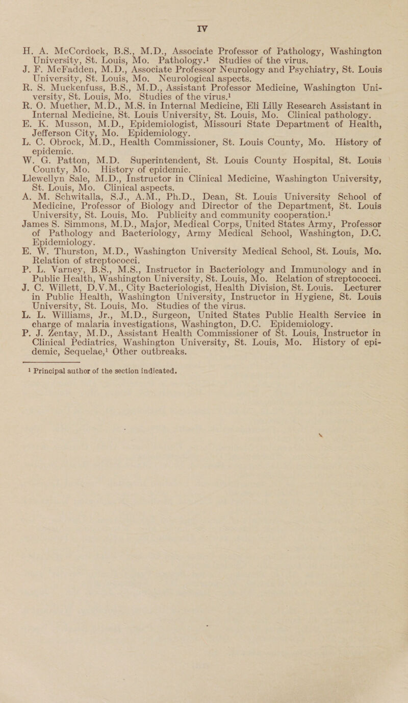 H. A. McCordock, B.S., M.D., Associate Professor of Pathology, Washington University, St. Louis, Mo. Pathology.! Studies of the virus. J. F. McFadden, M.D., Associate Professor Neurology and Psychiatry, St. Louis University, St. Louis, Mo. Neurological aspects. R. S. Muckenfuss, B.S., M.D., Assistant Professor Medicine, Washington Uni- versity, St. Louis, Mo. Studies of the virus.! R. O. Muether, M.D., M.S. in Internal Medicine, Eli Lilly Research Assistant in Internal Medicine, St. Louis University, St. Louis, Mo. Clinical pathology. EK. K. Musson, M.D., Epidemiologist, Missouri State Department of Health, Jefferson City, Mo. Epidemiology. L: ee M.D., Health Commissioner, St. Louis County, Mo. History of epidemic. W. G. Patton, M.D. Superintendent, St. Louis County Hospital, St. Louis — County, Mo. History of epidemic. Llewellyn Sale, M.D., Instructor in Clinical Medicine, Washington University, St. Louis, Mo. Clinical aspects. A. M. Schwitalla, S.J., A.M., Ph.D., Dean, St. Louis University School of Medicine, Professor of Biology and Director of the Department, St. Louis University, St. Louis, Mo. Publicity and community cooperation.! James 8. Simmons, M.D., Major, Medical Corps, United States Army, Professor of Pathology and Bacteriology, Army Medical School, Washington, D.C. Epidemiology. E. W. Thurston, M.D., Washington University Medical School, St. Louis, Mo. Relation of streptococci. P. L. Varney, B.S., M.S., Instructor in Bacteriology and Immunology and in Public Health, Washington University, St. Louis, Mo. Relation of streptococci. J. C. Willett, D.V.M., City Bacteriologist, Health Division, St. Louis. Lecturer in Public Health, Washington University, Instructor in Hygiene, St. Louis University, St. Louis, Mo. Studies of the virus. L. L. Williams, Jr., M.D., Surgeon, United States Public Health Service in charge of malaria investigations, Washington, D.C. Epidemiology. P. J. Zentay, M.D., Assistant Health Commissioner of St. Louis, Instructor in Clinical Pediatrics, Washington University, St. Louis, Mo. History of epi- demic, Sequelae,! Other outbreaks. 1 Principal author of the section indicated.