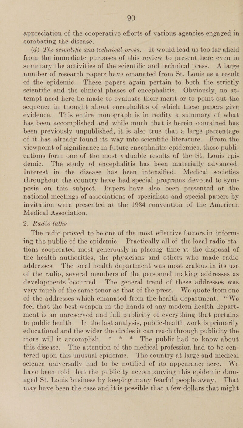 appreciation of the cooperative efforts of various agencies engaged in combating the disease. (d) The scientific and technical press.—It would lead us too far afield from the immediate purposes of this review to present here even in summary the activities of the scientific and technical press. A large number of research papers have emanated from St. Louis as a result of the epidemic. These papers again pertain to both the strictly scientific and the clinical phases of encephalitis. Obviously, no at- tempt need here be made to evaluate their merit or to point out the sequence in thought about encephalitis of which these papers give evidence. This entire monograph is in reality a summary of what has been accomplished and while much that is herein contained has been previously unpublished, it is also true that a large percentage of it has already found its way into scientific literature. From the viewpoint of significance in future encephalitis epidemics, these publi- cations form one of the most valuable results of the St. Louis epi- demic. The study of encephalitis has been materially advanced. Interest in the disease has been intensified. Medical societies throughout the country have had special programs devoted to sym- posia on this subject. Papers have also been presented at the national meetings of associations of specialists and special papers by invitation were presented at the 1934 convention of the American Medical Association. 2. Radio talks The radio proved to be one of the most effective factors in inform- ing the public of the epidemic. Practically all of the local radio sta- tions cooperated most generously in placing time at the disposal of the health authorities, the physicians and others who made radio addresses. The local health department was most zealous in its use of the radio, several members of the personnel making addresses as developments occurred. The general trend of these addresses was very much of the same tenor as that of the press. We quote from one of the addresses which emanated from the health department. ‘‘We feel that the best weapon in the hands of any modern health depart- ment is an unreserved and full publicity of everything that pertains to public health. In the last analysis, public-health work is primarily educational and the wider the circles it can reach through publicity the more will it accomplish. * * * The public had to know about this disease. The attention of the medical profession had to be cen- tered upon this unusual epidemic. The country at large and medical science universally had to be notified of its appearance here. We have been told that the publicity accompanying this epidemic dam- aged St. Louis business by keeping many fearful people away. That may have been the case and it is possible that a few dollars that might