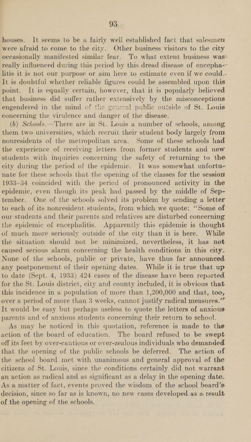 houses. It seems to be a fairly well established fact that salesmeri were afraid to come to the city. Other business visitors to the city occasionally manifested similar fear. To what extent business was* really influenced during this period by this dread disease of encepha-~ litis it is not our purpose or aim here to estimate even if we could.- It is doubtful whether reliable figures could be assembled upon this point. It is equally certain, however, that it is popularly believed that business did suffer rather extensively by the misconceptions engendered in the mind of the general public outside of St. Louis concerning the virulence and danger of the disease. (b) Schools —There are in St. Louis a number of schools, among them two universities, which recruit their student body largely from nonresidents of the metropolitan area. Some of these schools had the experience of receiving letters from former students and new students with inquiries concerning the safety of returning to the city during the period of the epidemic. It was somewhat unfortu- nate for these schools that the opening of the classes for the session 1933-34 coincided with the pericd of pronounced activity in the epidemic, even though its peak had passed by the middle of Sep- tember. One of the schools solved its problem by sending a letter to each of its nonresident students, from which we quote: ‘‘Some of our students and their parents and relatives are disturbed concerning the epidemic of encephalitis. Apparently this epidemic is thought of much more seriously outside of the city than it is here. While the situation should not be minimized, nevertheless, it has not caused serious alarm concerning the health conditions in this eity- None of the schools, public or private, have thus far announced any postponement of their opening dates. While it is true that up to date (Sept. 4, 1933) 424 cases of the disease have been reported for the St. Louis district, city and county included, it is obvious that this incidence in a population of more than 1,200,000 and that, too, over a period of more than 3 weeks, cannot justify radical measures.’” It would be easy but perhaps useless to quote the letters of anxious parents and of anxious students concerning their return to school. As may be noticed in this quotation, reference is made to the action of the board of education. The board refused to be swept off its feet by over-cautious or over-zealous individuals who demanded that the opening of the public schools be deferred: The action of the school board met with unanimous and general approval of. the citizens of St. Louis, since the conditions certainly did not warrant an action as radical and as significant as a delay in the opening date- As a matter of fact, events proved the wisdom of the school beard’s decision, since so far as is known, no new cases developed. as: a: result of the opening of the schools.