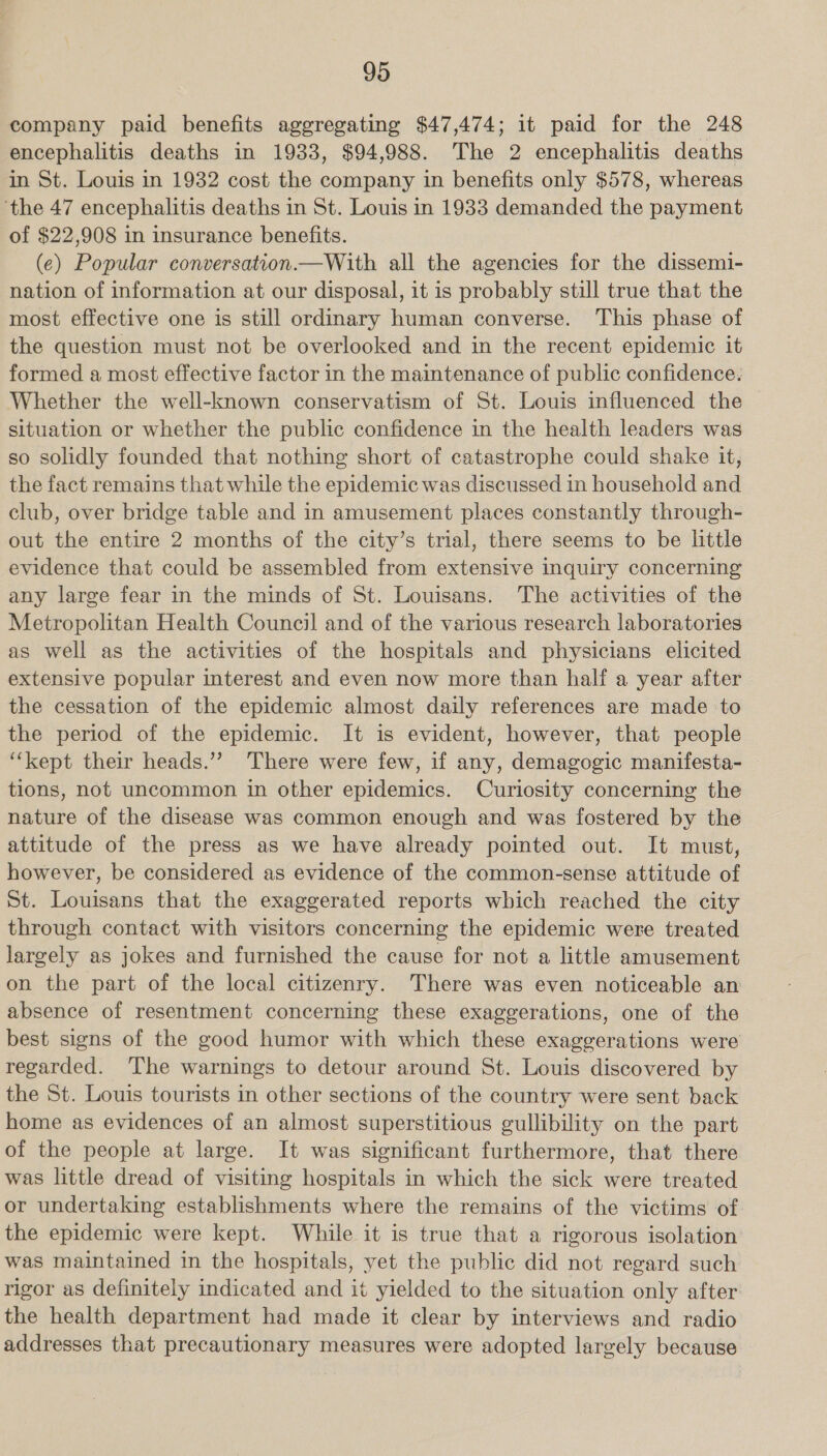 company paid benefits aggregating $47,474; it paid for the 248 encephalitis deaths in 1933, $94,988. The 2 encephalitis deaths in St. Louis in 1932 cost the company in benefits only $578, whereas ‘the 47 encephalitis deaths in St. Louis in 1933 demanded the payment of $22,908 in insurance benefits. (e) Popular conversation.—With all the agencies for the dissemi- nation of information at our disposal, it is probably still true that the most effective one is still ordinary human converse. This phase of the question must not be overlooked and in the recent epidemic it formed a most effective factor in the maintenance of public confidence. Whether the well-known conservatism of St. Louis influenced the situation or whether the public confidence in the health leaders was so solidly founded that nothing short of catastrophe could shake it, the fact remains that while the epidemic was discussed in household and club, over bridge table and in amusement places constantly through- out the entire 2 months of the city’s trial, there seems to be little evidence that could be assembled from extensive inquiry concerning any large fear in the minds of St. Louisans. The activities of the Metropolitan Health Council and of the various research laboratories as well as the activities of the hospitals and physicians elicited extensive popular interest and even now more than half a year after the cessation of the epidemic almost daily references are made to the period of the epidemic. It is evident, however, that people ‘“‘kept their heads.”? There were few, if any, demagogic manifesta- tions, not uncommon in other epidemics. Curiosity concerning the nature of the disease was common enough and was fostered by the attitude of the press as we have already pointed out. It must, however, be considered as evidence of the common-sense attitude of St. Louisans that the exaggerated reports which reached the city through contact with visitors concerning the epidemic were treated largely as jokes and furnished the cause for not a little amusement on the part of the local citizenry. There was even noticeable an absence of resentment concerning these exaggerations, one of the best signs of the good humor with which these exaggerations were regarded. ‘The warnings to detour around St. Louis discovered by the St. Louis tourists in other sections of the country were sent back home as evidences of an almost superstitious gullibility on the part of the people at large. It was significant furthermore, that there was little dread of visiting hospitals in which the sick were treated or undertaking establishments where the remains of the victims of the epidemic were kept. While it is true that a rigorous isolation was maintained in the hospitals, yet the public did not regard such rigor as definitely indicated and it yielded to the situation only after the health department had made it clear by interviews and radio addresses that precautionary measures were adopted largely because |