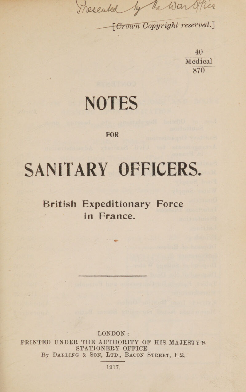 Ynesentel_ yh War Yer ___-4eranun Copyrigh t reserved. | Bae ae Med ical Orie NOTES FOR SANITARY OFFICERS. British Expeditionary Force 7 in France. LONDON : PRINTED UNDER THE AUTHORITY OF HIS MAJESTY’S STATIONERY OFFICE By Daruine & Son, LTD., BACON STREET, F.2. 1917.
