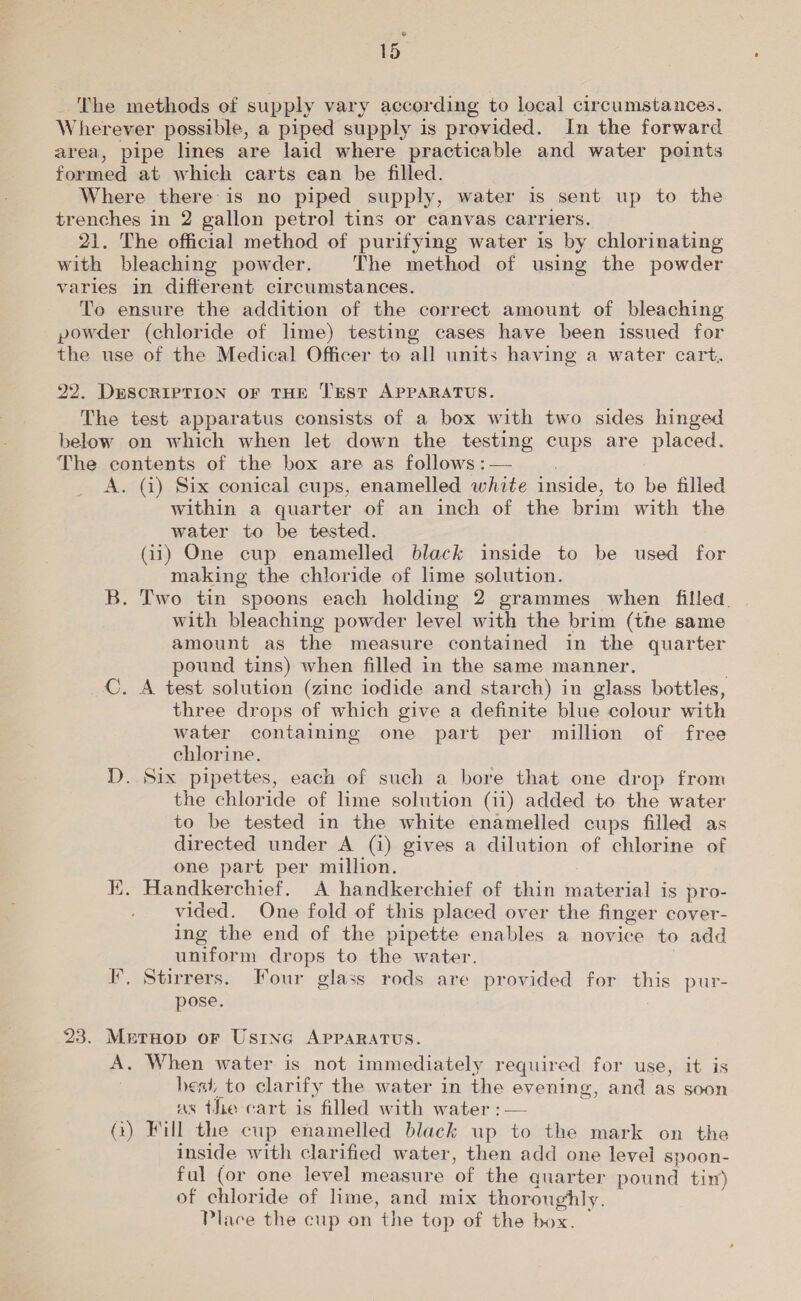 iS The methods of supply vary according to local circumstances. Wherever possible, a piped supply is provided. In the forward area, pipe lines are laid where practicable and water points formed at which carts can be filled. Where there is no piped supply, water is sent up to the trenches in 2 gallon petrol tins or canvas carriers. 21. The official method of purifying water is by chlorinating with bleaching powder. The method of using the powder varies in different circumstances. To ensure the addition of the correct amount of bleaching powder (chloride of lime) testing cases have been issued for the use of the Medical Officer to all units having a water cart. 22. DESCRIPTION OF THE TEST APPARATUS. The test apparatus consists of a box with two sides hinged below on which when let down the testing cups are placed. The contents of the box are as follows :— : A. (4) Six conical cups, enamelled white inside, to be filled within a quarter of an inch of the brim with the water to be tested. (ii) One cup enamelled black inside to be used for making the chloride of lime solution. B. Two tin spoons each holding 2 grammes when filled with bleaching powder level with the brim (the same amount as the measure contained in the quarter pound tins) when filled in the same manner. C. A test solution (zinc iodide and starch) in glass bottles, three drops of which give a definite blue colour with water containing one part per million of free chlorine. TD. Six pipettes, each of such a bore that one drop from the chloride of lime solution (11) added to the water to be tested in the white enamelled cups filled as directed under A (4) gives a dilution of chlorine of one part per million. K. Handkerchief. A handkerchief of thin material is pro- vided. One fold of this placed over the finger cover- ing the end of the pipette enables a novice to add uniform drops to the water. I, Stirrers, Four glass rods are provided for this pur- pose. 23. Metnop oF Using APPARATUS. A. When water is not immediately required for use, it is best, to clarify the water in the evening, and as soon as the cart is filled with water :— G) Fill the cup enamelled black up to the mark on the inside with clarified water, then add one level spoon- ful (or one level measure of the quarter pound tin) of chloride of lime, and mix thoroughly. ; Place the cup on the top of the box. —