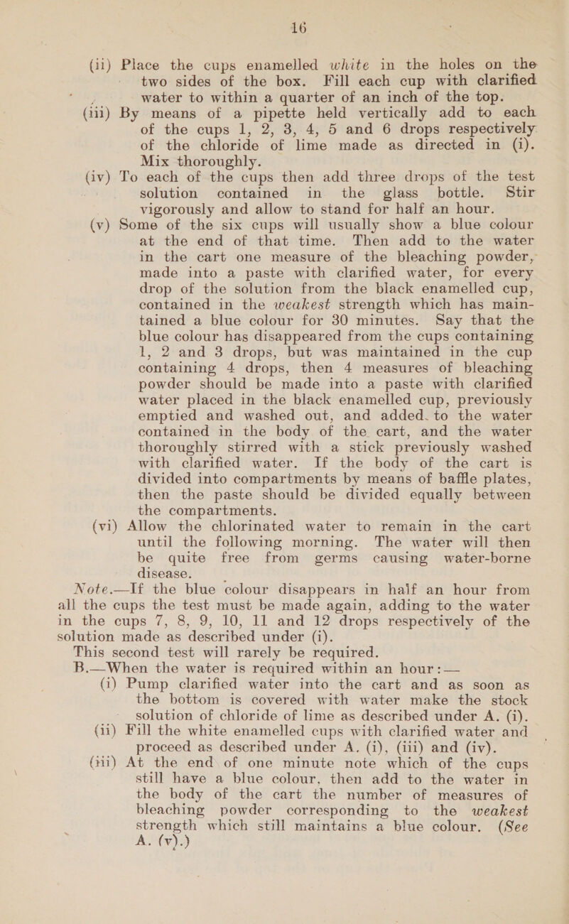 (ii) Place the cups enamelled white in the holes on the two sides of the box. Fill each cup with clarified piace water to within a quarter of an inch of the top. (iii) By means of a pipette held vertically add to each of the cups 1, 2, 3, 4, 5 and 6 drops respectively. of the chloride of lime made as directed in (i). Mix thoroughly. (iv) To each of the cups then add three drops of the test solution contained in the glass bottle. Stir vigorously and allow to stand for half an hour. (v) Some of the six cups will usually show a blue colour at the end of that time. Then add to the water in the cart one measure of the bleaching powder, made into a paste with clarified water, for every drop of the solution from the black enamelled cup, contained in the weakest strength which has main- tained a blue colour for 30 minutes. Say that the blue colour has disappeared from the cups containing 1, 2 and 3 drops, but was maintained in the cup containing 4 drops, then 4 measures of bleaching powder should be made into a paste with clarified water placed in the black enamelled cup, previously emptied and washed out, and added.to the water contained in the body of the cart, and the water thoroughly stirred with a stick previously washed with clarified water. If the body of the cart is divided into compartments by means of baffle plates, then the paste should be divided equally between the compartments. (vi) Allow the chlorinated water to remain in the cart until the following morning. The water will then be quite free from germs causing water-borne disease. E Note.—If the blue colour disappears in haif an hour from all the cups the test must be made again, adding to the water in the cups 7, 8, 9, 10, 11 and 12 drops respectively of the solution made as described under (i). This second test will rarely be required. B.—When the water is required within an hour :— (3) Pump clarified water into the cart and as soon as the bottom is covered with water make the stock solution of chloride of lime as described under A. (i). (ii) Fill the white enamelled cups with clarified water and proceed as described under A. (i), (iii) and (iv). (ni) At the end of one minute note which of the cups still have a blue colour, then add to the water in the body of the cart the number of measures of bleaching powder corresponding to the weakest Ap which still maintains a blue colour. (See A. (v).)